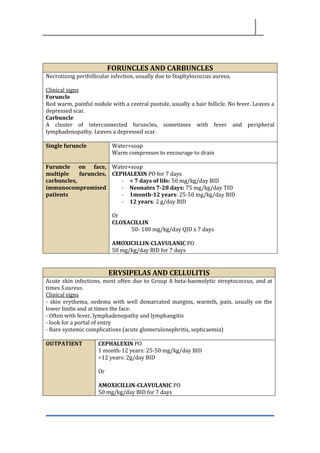FORUNCLES AND CARBUNCLES
Necrotizing perifollicular infection, usually due to Staphylococcus aureus.
Clinical signs
Foruncle
Red warm, painful nodule with a central pustule, usually a hair follicle. No fever. Leaves a
depressed scar.
Carbuncle
A cluster of interconnected furuncles, sometimes with fever and peripheral
lymphadenopathy. Leaves a depressed scar.
Single furuncle Water+soap
Warm compresses to encourage to drain
Furuncle on face,
multiple furuncles,
carbuncles,
immunocompromised
patients
Water+soap
CEPHALEXIN PO for 7 days
- < 7 days of life: 50 mg/kg/day BID
- Neonates 7-28 days: 75 mg/kg/day TID
- 1month-12 years: 25-50 mg/kg/day BID
- 12 years: 2 g/day BID
Or
CLOXACILLIN
50- 100 mg/kg/day QID x 7 days
AMOXICILLIN-CLAVULANIC PO
50 mg/kg/day BID for 7 days
ERYSIPELAS AND CELLULITIS
Acute skin infections, most often due to Group A beta-haemolytic streptococcus, and at
times S.aureus.
Clinical signs
- skin erythema, oedema with well demarcated margins, warmth, pain, usually on the
lower limbs and at times the face.
- Often with fever, lymphadenopathy and lymphangitis
- look for a portal of entry
- Rare systemic complications (acute glomerulonephritis, septicaemia)
OUTPATIENT CEPHALEXIN PO
1 month-12 years: 25-50 mg/kg/day BID
>12 years: 2g/day BID
Or
AMOXICILLIN-CLAVULANIC PO
50 mg/kg/day BID for 7 days
 