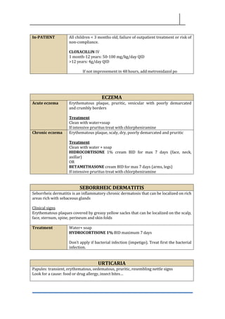 In-PATIENT All children < 3 months old, failure of outpatient treatment or risk of
non-compliance.
CLOXACILLIN IV
1 month-12 years: 50-100 mg/kg/day QID
>12 years: 4g/day QID
If not improvement in 48 hours, add metronidazol po
ECZEMA
Acute eczema Erythematous plaque, pruritic, vesicular with poorly demarcated
and crumbly borders
Treatment
Clean with water+soap
If intensive pruritus treat with chlorpheniramine
Chronic eczema Erythematous plaque, scaly, dry, poorly demarcated and pruritic
Treatment
Clean with water + soap
HIDROCORTISONE 1% cream BID for max 7 days (face, neck,
axillar)
OR
BETAMETHASONE cream BID for max 7 days (arms, legs)
If intensive pruritus treat with chlorpheniramine
SEBORRHEIC DERMATITIS
Seborrheix dermatitis is an inflammatory chronic dermatosis that can be localized on rich
areas rich with sebaceous glands
Clinical signs
Erythematous plaques covered by greasy yellow sacles that can be localized on the scalp,
face, sternum, spine, perineum and skin folds
Treatment Water+ soap
HYDROCORTISONE 1% BID maximum 7 days
Don’t apply if bacterial infection (impetigo). Treat first the bacterial
infection.
URTICARIA
Papules: transient, erythematous, oedematous, pruritic, resembling nettle signs
Look for a cause: food or drug allergy, insect bites…
 