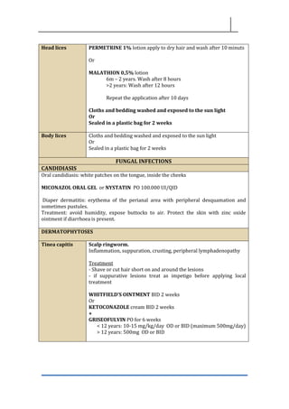 Head lices PERMETRINE 1% lotion apply to dry hair and wash after 10 minuts
Or
MALATHION 0,5% lotion
6m – 2 years. Wash after 8 hours
>2 years: Wash after 12 hours
Repeat the application after 10 days
Cloths and bedding washed and exposed to the sun light
Or
Sealed in a plastic bag for 2 weeks
Body lices Cloths and bedding washed and exposed to the sun light
Or
Sealed in a plastic bag for 2 weeks
FUNGAL INFECTIONS
CANDIDIASIS
Oral candidiasis: white patches on the tongue, inside the cheeks
MICONAZOL ORAL GEL or NYSTATIN PO 100.000 UI/QID
Diaper dermatitis: erythema of the perianal area with peripheral desquamation and
sometimes pustules.
Treatment: avoid humidity, expose buttocks to air. Protect the skin with zinc oxide
ointment if diarrhoea is present.
DERMATOPHYTOSES
Tinea capitis Scalp ringworm.
Inflammation, suppuration, crusting, peripheral lymphadenopathy
Treatment
- Shave or cut hair short on and around the lesions
- if suppurative lesions treat as impetigo before applying local
treatment
WHITFIELD’S OINTMENT BID 2 weeks
Or
KETOCONAZOLE cream BID 2 weeks
+
GRISEOFULVIN PO for 6 weeks
< 12 years: 10-15 mg/kg/day OD or BID (maximum 500mg/day)
> 12 years: 500mg OD or BID
 