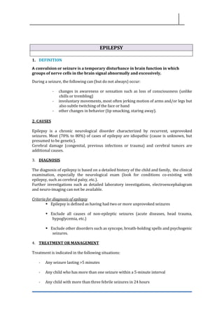 EPILEPSY
1. DEFINITION
A convulsion or seizure is a temporary disturbance in brain function in which
groups of nerve cells in the brain signal abnormally and excessively.
During a seizure, the following can (but do not always) occur:
- changes in awareness or sensation such as loss of consciousness (unlike
chills or trembling)
- involuntary movements, most often jerking motion of arms and/or legs but
also subtle twitching of the face or hand
- other changes in behavior (lip smacking, staring away).
2. CAUSES
Epilepsy is a chronic neurological disorder characterized by recurrent, unprovoked
seizures. Most (70% to 80%) of cases of epilepsy are idiopathic (cause is unknown, but
presumed to be genetic).
Cerebral damage (congenital, previous infections or trauma) and cerebral tumors are
additional causes.
3. DIAGNOSIS
The diagnosis of epilepsy is based on a detailed history of the child and family, the clinical
examination, especially the neurological exam (look for conditions co-existing with
epilepsy, such as cerebral palsy, etc.).
Further investigations such as detailed laboratory investigations, electroencephalogram
and neuro-imaging can not be available.
Criteria for diagnosis of epilepsy
▪ Epilepsy is defined as having had two or more unprovoked seizures
▪ Exclude all causes of non-epileptic seizures (acute diseases, head trauma,
hypoglycemia, etc.)
▪ Exclude other disorders such as syncope, breath-holding spells and psychogenic
seizures.
4. TREATMENT OR MANAGEMENT
Treatment is indicated in the following situations:
- Any seizure lasting >5 minutes
- Any child who has more than one seizure within a 5-minute interval
- Any child with more than three febrile seizures in 24 hours
 