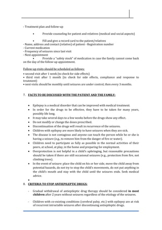 - Treatment plan and follow-up
• Provide counseling for patient and relatives (medical and social aspects)
• Fill and give a record card to the patient/relatives
- Name, address and contact (relative) of patient - Registration number
- Current medication
- Frequency of seizures since last visit
- Next appointment
• Provide a “safety stock” of medication in case the family cannot come back
on the day of the follow-up appointment.
Follow-up visits should be scheduled as follows:
• second visit after 1 week (to check for side effects)
• third visit after 1 month (to check for side effects, compliance and response to
treatment)
• next visits should be monthly until seizures are under control, then every 3 months.
7. FACTS TO BE DISCUSSED WITH THE PATIENT AND THE FAMILY:
• Epilepsy is a medical disorder that can be improved with medical treatment.
• In order for the drugs to be effective, they have to be taken for many years,
possibly life long.
• It may take several days to a few weeks before the drugs show any effect.
• Do not modify or change the doses prescribed.
• Discontinuation of the drugs will result in recurrence of the seizures.
• Children with epilepsy are more likely to have seizures when they are sick.
• The disease is not contagious and anyone can touch the person while he or she is
having a seizure (e.g., to remove him from the danger of fire or water).
• Children need to participate as fully as possible in the normal activities of their
peers, at school, at play, in the home and preparing for employment.
• Overprotection is not helpful in a child’s upbringing, but reasonable precautions
should be taken if there are still occasional seizures (e.g., protection from fire, not
climbing trees).
• In the event of seizure: place the child on his or her side, move the child away from
potential hazards, do not try to stop the child’s movements, do not put anything in
the child’s mouth and stay with the child until the seizures ends. Seek medical
advice.
•
8. CRITERIA TO STOP ANTIEPILEPTIC DRUGS:
- Gradual withdrawal of antiepileptic drug therapy should be considered in most
children after 2 years without seizures regardless of the etiology of the seizures.
- Children with co-existing conditions (cerebral palsy, etc.) with epilepsy are at risk
of recurrent intractable seizures after discontinuing antiepileptic drugs.
 