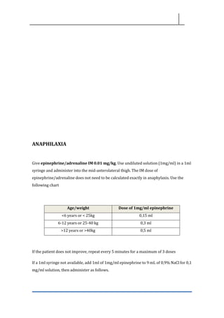 ANAPHILAXIA
Give epinephrine/adrenaline IM 0.01 mg/kg. Use undiluted solution (1mg/ml) in a 1ml
syringe and administer into the mid-anterolateral thigh. The IM dose of
epinephrine/adrenaline does not need to be calculated exactly in anaphylaxis. Use the
following chart
If the patient does not improve, repeat every 5 minutes for a maximum of 3 doses
If a 1ml syringe not available, add 1ml of 1mg/ml epinephrine to 9 mL of 0,9% NaCl for 0,1
mg/ml solution, then administer as follows.
Age/weight Dose of 1mg/ml epinephrine
<6 years or < 25kg 0,15 ml
6-12 years or 25-40 kg 0,3 ml
>12 years or >40kg 0,5 ml
 