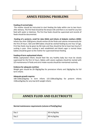 ANNEX FEEDING PROBLEMS
Feeding of normal baby:
The mother should be instructed to start feeding the baby within one to two hours
after delivery. The first feed should be the breast milk and there is no need for any test
feed with water or dextrose. The first few feeds should be supervised and records of
feeds should be documented.
Feeding of a preterm, small for date (SGA) and infants of diabetic mothers (IDM):
Infants less than 1500 grams should receive all the fluids and calories intravenously for
the first 24 hours. SGA and IDM babies should be started feeding by one hour of age,
First few feeds may be given by NG tube and they should be fed at least two hourly if
sucking is poor. Once sucking is well established and blood sugar is normal these
babies should be given to the mother for supervised breast feeding.
Feeding of term asphyxiated infants:
Mildly asphyxiated infants should feed like any healthy baby but must be closely
supervised for the first 12 hours. Babies with severe asphyxia should be started with
2/3 maintenance IV fluids and strict intake records should be maintained routinely.
Evidence for adequate nutrition
Weight gain should be 20–30g/kg/day for premature infants and 10g/kg/day for full
term infants
Adequate growth requires:
100-120kcal/kg/day in term infants 115-130kcal/kg/day for preterm infants
150kcal/kg/day for very low birth weight infants
ANNEX FLUID AND ELECTROLYTE
Normal maintenance requirements (volume of fluid/kg/day)
Day 1 60 mL/kg/day
Day 2 80 mL/kg/day
 