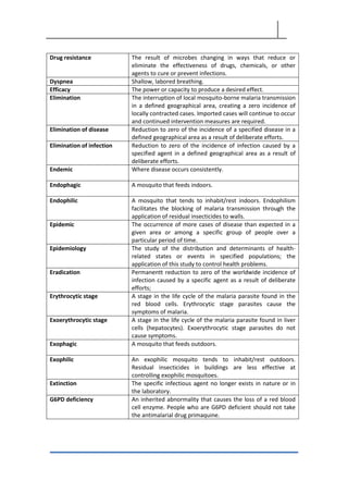Drug resistance The result of microbes changing in ways that reduce or
eliminate the effectiveness of drugs, chemicals, or other
agents to cure or prevent infections.
Dyspnea Shallow, labored breathing.
Efficacy The power or capacity to produce a desired effect.
Elimination The interruption of local mosquito-borne malaria transmission
in a defined geographical area, creating a zero incidence of
locally contracted cases. Imported cases will continue to occur
and continued intervention measures are required.
Elimination of disease Reduction to zero of the incidence of a specified disease in a
defined geographical area as a result of deliberate efforts.
Elimination of infection Reduction to zero of the incidence of infection caused by a
specified agent in a defined geographical area as a result of
deliberate efforts.
Endemic Where disease occurs consistently.
Endophagic A mosquito that feeds indoors.
Endophilic A mosquito that tends to inhabit/rest indoors. Endophilism
facilitates the blocking of malaria transmission through the
application of residual insecticides to walls.
Epidemic The occurrence of more cases of disease than expected in a
given area or among a specific group of people over a
particular period of time.
Epidemiology The study of the distribution and determinants of health-
related states or events in specified populations; the
application of this study to control health problems.
Eradication Permanentt reduction to zero of the worldwide incidence of
infection caused by a specific agent as a result of deliberate
efforts;
Erythrocytic stage A stage in the life cycle of the malaria parasite found in the
red blood cells. Erythrocytic stage parasites cause the
symptoms of malaria.
Exoerythrocytic stage A stage in the life cycle of the malaria parasite found in liver
cells (hepatocytes). Exoerythrocytic stage parasites do not
cause symptoms.
Exophagic A mosquito that feeds outdoors.
Exophilic An exophilic mosquito tends to inhabit/rest outdoors.
Residual insecticides in buildings are less effective at
controlling exophilic mosquitoes.
Extinction The specific infectious agent no longer exists in nature or in
the laboratory.
G6PD deficiency An inherited abnormality that causes the loss of a red blood
cell enzyme. People who are G6PD deficient should not take
the antimalarial drug primaquine.
 