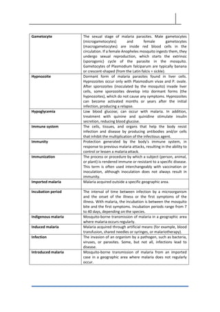 Gametocyte The sexual stage of malaria parasites. Male gametocytes
(microgametocytes) and female gametocytes
(macrogametocytes) are inside red blood cells in the
circulation. If a female Anopheles mosquito ingests them, they
undergo sexual reproduction, which starts the extrinsic
(sporogonic) cycle of the parasite in the mosquito.
Gametocytes of Plasmodium falciparum are typically banana
or crescent-shaped (from the Latin falcis = sickle).
Hypnozoite Dormant form of malaria parasites found in liver cells.
Hypnozoites occur only with Plasmodium vivax and P. ovale.
After sporozoites (inoculated by the mosquito) invade liver
cells, some sporozoites develop into dormant forms (the
hypnozoites), which do not cause any symptoms. Hypnozoites
can become activated months or years after the initial
infection, producing a relapse.
Hypoglycemia Low blood glucose; can occur with malaria. In addition,
treatment with quinine and quinidine stimulate insulin
secretion, reducing blood glucose.
Immune system The cells, tissues, and organs that help the body resist
infection and disease by producing antibodies and/or cells
that inhibit the multiplication of the infectious agent.
Immunity Protection generated by the body's immune system, in
response to previous malaria attacks, resulting in the ability to
control or lessen a malaria attack.
Immunization The process or procedure by which a subject (person, animal,
or plant) is rendered immune or resistant to a specific disease.
This term is often used interchangeably with vaccination or
inoculation, although inoculation does not always result in
immunity.
Imported malaria Malaria acquired outside a specific geographic area.
Incubation period The interval of time between infection by a microorganism
and the onset of the illness or the first symptoms of the
illness. With malaria, the incubation is between the mosquito
bite and the first symptoms. Incubation periods range from 7
to 40 days, depending on the species.
Indigenous malaria Mosquito-borne transmission of malaria in a geographic area
where malaria occurs regularly.
Induced malaria Malaria acquired through artificial means (for example, blood
transfusion, shared needles or syringes, or malariotherapy).
Infection The invasion of an organism by a pathogen, such as bacteria,
viruses, or parasites. Some, but not all, infections lead to
disease.
Introduced malaria Mosquito-borne transmission of malaria from an imported
case in a geographic area where malaria does not regularly
occur.
 