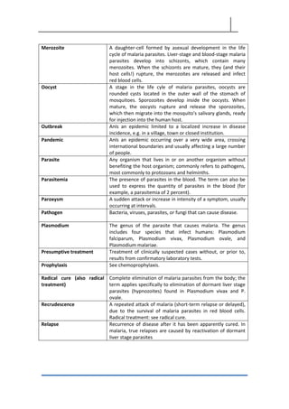Merozoite A daughter-cell formed by asexual development in the life
cycle of malaria parasites. Liver-stage and blood-stage malaria
parasites develop into schizonts, which contain many
merozoites. When the schizonts are mature, they (and their
host cells!) rupture, the merozoites are released and infect
red blood cells.
Oocyst A stage in the life cyle of malaria parasites, oocysts are
rounded cysts located in the outer wall of the stomach of
mosquitoes. Sporozoites develop inside the oocysts. When
mature, the oocysts rupture and release the sporozoites,
which then migrate into the mosquito's salivary glands, ready
for injection into the human host.
Outbreak AnIs an epidemic limited to a localized increase in disease
incidence, e.g. in a village, town or closed institution.
Pandemic AnIs an epidemic occurring over a very wide area, crossing
international boundaries and usually affecting a large number
of people.
Parasite Any organism that lives in or on another organism without
benefiting the host organism; commonly refers to pathogens,
most commonly to protozoans and helminths.
Parasitemia The presence of parasites in the blood. The term can also be
used to express the quantity of parasites in the blood (for
example, a parasitemia of 2 percent).
Paroxysm A sudden attack or increase in intensity of a symptom, usually
occurring at intervals.
Pathogen Bacteria, viruses, parasites, or fungi that can cause disease.
Plasmodium The genus of the parasite that causes malaria. The genus
includes four species that infect humans: Plasmodium
falciparum, Plasmodium vivax, Plasmodium ovale, and
Plasmodium malariae.
Presumptive treatment Treatment of clinically suspected cases without, or prior to,
results from confirmatory laboratory tests.
Prophylaxis See chemoprophylaxis.
Radical cure (also radical
treatment)
Complete elimination of malaria parasites from the body; the
term applies specifically to elimination of dormant liver stage
parasites (hypnozoites) found in Plasmodium vivax and P.
ovale.
Recrudescence A repeated attack of malaria (short-term relapse or delayed),
due to the survival of malaria parasites in red blood cells.
Radical treatment: see radical cure.
Relapse Recurrence of disease after it has been apparently cured. In
malaria, true relapses are caused by reactivation of dormant
liver stage parasites
 