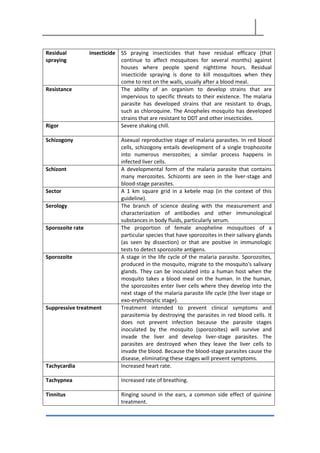 Residual insecticide
spraying
SS praying insecticides that have residual efficacy (that
continue to affect mosquitoes for several months) against
houses where people spend nighttime hours. Residual
insecticide spraying is done to kill mosquitoes when they
come to rest on the walls, usually after a blood meal.
Resistance The ability of an organism to develop strains that are
impervious to specific threats to their existence. The malaria
parasite has developed strains that are resistant to drugs,
such as chloroquine. The Anopheles mosquito has developed
strains that are resistant to DDT and other insecticides.
Rigor Severe shaking chill.
Schizogony Asexual reproductive stage of malaria parasites. In red blood
cells, schizogony entails development of a single trophozoite
into numerous merozoites; a similar process happens in
infected liver cells.
Schizont A developmental form of the malaria parasite that contains
many merozoites. Schizonts are seen in the liver-stage and
blood-stage parasites.
Sector A 1 km square grid in a kebele map (in the context of this
guideline).
Serology The branch of science dealing with the measurement and
characterization of antibodies and other immunological
substances in body fluids, particularly serum.
Sporozoite rate The proportion of female anopheline mosquitoes of a
particular species that have sporozoites in their salivary glands
(as seen by dissection) or that are positive in immunologic
tests to detect sporozoite antigens.
Sporozoite A stage in the life cycle of the malaria parasite. Sporozoites,
produced in the mosquito, migrate to the mosquito's salivary
glands. They can be inoculated into a human host when the
mosquito takes a blood meal on the human. In the human,
the sporozoites enter liver cells where they develop into the
next stage of the malaria parasite life cycle (the liver stage or
exo-erythrocytic stage).
Suppressive treatment Treatment intended to prevent clinical symptoms and
parasitemia by destroying the parasites in red blood cells. It
does not prevent infection because the parasite stages
inoculated by the mosquito (sporozoites) will survive and
invade the liver and develop liver-stage parasites. The
parasites are destroyed when they leave the liver cells to
invade the blood. Because the blood-stage parasites cause the
disease, eliminating these stages will prevent symptoms.
Tachycardia Increased heart rate.
Tachypnea Increased rate of breathing.
Tinnitus Ringing sound in the ears, a common side effect of quinine
treatment.
 