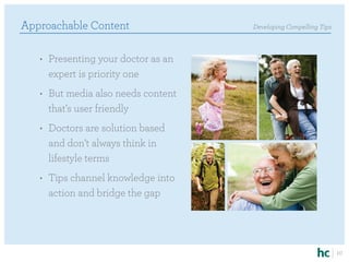 Approachable Content                 Developing Compelling Tips



   •	 Presenting your doctor as an
      expert is priority one
   •	 But media also needs content
      that’s user friendly
   •	 Doctors are solution based
      and don’t always think in
      lifestyle terms
   •	 Tips channel knowledge into
      action and bridge the gap




                                                                  10
 
