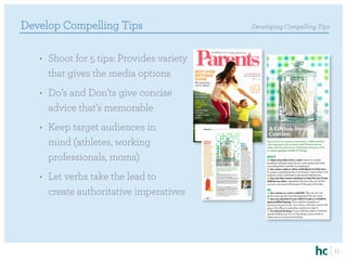 Develop Compelling Tips                    Developing Compelling Tips



   •	 Shoot for 5 tips: Provides variety
      that gives the media options
   •	 Do’s and Don’ts give concise
      advice that’s memorable
   •	 Keep target audiences in
      mind (athletes, working
      professionals, moms)
   •	 Let verbs take the lead to
      create authoritative imperatives




                                                                        11
 