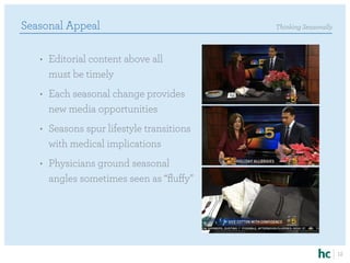 Seasonal Appeal                            Thinking Seasonally



   •	 Editorial content above all
      must be timely
   •	 Each seasonal change provides
      new media opportunities
   •	 Seasons spur lifestyle transitions
      with medical implications
   •	 Physicians ground seasonal
      angles sometimes seen as “fluffy”




                                                                 12
 