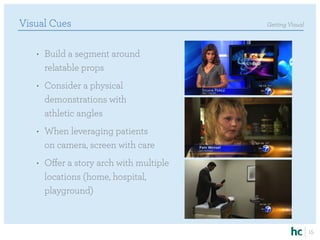 Visual Cues                              Getting Visual



   •	 Build a segment around
      relatable props
   •	 Consider a physical
      demonstrations with
      athletic angles
   •	 When leveraging patients
      on camera, screen with care
   •	 Offer a story arch with multiple
      locations (home, hospital,
      playground)



                                                          15
 