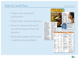 Make No Small Plans                                                                              Planning Ahead



   •	 Create a list of targeted
      publications
   •	 Obtain their editorial calendars
   •	 Scour for themes that match
      up with existing pitches and                                             Midwest ENT & Hearing




      passions
                                                                        Editorial Calendar Opportunities 2012

                                         Publication       Month           Pitch        Topic                        Practice/Pitch Idea
                                                           Published       Trigger
                                         Reader’s Digest   February        November     Health (cancer, heart        ENT: 5 signs
                                                                                        disease, diabetes, stress,   Hearing: 5 signs
                                                                                        sleep, memory and more)
                                         Ladies Home       February        November     Special: The Health Issue    Hearing: Women and
                                         Journal                                                                     hearing loss




   •	 Build relationships with an eye
                                         Parents           March           November     Your Child Health:           ENT: Allergy
                                                                                        Seasonal Allergies
                                         Reader’s Digest   April           December     Health/Wellness: Control     ENT: Allergy related and
                                                                                        Your Allergies: The          letting the outside in
                                                                                        Latest, Greatest Sneeze
                                                                                        Relievers
                                         O                 May             January      Aging                        Hearing: Women and



      toward ongoing spotlights
                                                                                                                     hearing loss
                                         Better Homes &    May             January      Health: Seasonal             ENT: Allergies
                                         Gardens                                        Allergies
                                         Ladies Home       May             January      Health: Asthma               ENT: New pitch
                                         Journal
                                         Shape             June            February     Health: Migraines            ENT: New pitch
                                         Newsweek          July 18         May          Health                       Hearing: Women and
                                                                                                                     hearing loss
                                         Shape             July            March        Health: Make the Best of     New pitch
                                                                                        Your Doctor’s Visit
                                         Parents           July            March        “little insomniacs”          ENT: SBD, Hulett
                                         Better Homes &    July            March        Summer Health                Hearing: McLorn
                                         Gardens
                                         Ladies Home       August          April        Health: Sleep Disorders      ENT: SBD, Hulett
                                         Journal
                                         Family Circle     August          April        Hidden Health Triggers       ENT: Allergies, Banas
                                         Parents           August          April        Fixing Speech Quirks         Hearing
                                         Shape             August          April        Healthy Travel Guide         Donzelli
                                         Reader’s Digest   August          April        “How Healthy is Your         Hearing: “loudest pitch”
                                                                                        City?”
                                         Family Circle     September       May          Back-to-school Health        ENT: food allergies
                                                                                        Guide                        Hearing: testing/check-
                                                                                                                     up
                                         Newsweek          October 31      August       Health                       Hearing: Signs to watch
                                                                                                                     for hearing loss and how
                                                                                                                     to talk to a loved one
                                         Newsweek          December 5      September    Health                       Migraines: New pitch




                                                                                                                                                17
 