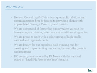 Who We Are


   •	 Henson Consulting (HC) is a boutique public relations and
      communications firm dedicated to providing clients with
      unparalleled Strategy, Creativity and Results
   •	 We are comprised of former big agency talent without the
      bureaucracy or price tag often associated with most agencies
   •	 We are proud to work with a select group of high-profile
      national and regional clients
   •	 We are known for our big ideas, bold thinking and for
      creating and implementing innovative, buzz-worthy projects
      and programs
   •	 HC recently was honored by PR News with the national
      award of “Small PR Firm of the Year” for 2012.


                                                                     3
 