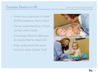 Translate Passion to PR                Learning Your Physician’s Passions



   •	 Invite your physician to share
      his/her passions, face-to-face
   •	 Get an understanding of their
      central career goals
   •	 Encourage them to elaborate
      on trends they’ve observed
   •	 Fully understand the most
      lucrative arms of their work




                                                                            9
 