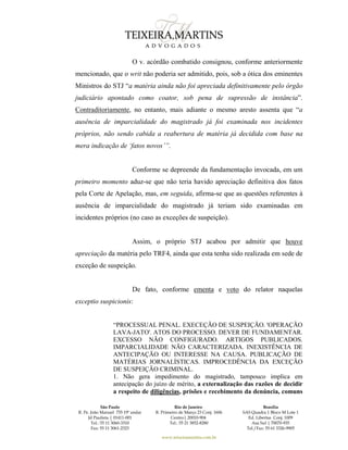São Paulo
R. Pe. João Manuel 755 19º andar
Jd Paulista | 01411-001
Tel.: 55 11 3060-3310
Fax: 55 11 3061-2323
Rio de Janeiro
R. Primeiro de Março 23 Conj. 1606
Centro| 20010-904 
Tel.: 55 21 3852-8280
Brasília
SAS Quadra 1 Bloco M Lote 1
Ed. Libertas Conj. 1009
Asa Sul | 70070-935
Tel./Fax: 55 61 3326-9905
www.teixeiramartins.com.br
O v. acórdão combatido consignou, conforme anteriormente
mencionado, que o writ não poderia ser admitido, pois, sob a ótica dos eminentes
Ministros do STJ “a matéria ainda não foi apreciada definitivamente pelo órgão
judiciário apontado como coator, sob pena de supressão de instância”.
Contraditoriamente, no entanto, mais adiante o mesmo aresto assenta que “a
ausência de imparcialidade do magistrado já foi examinada nos incidentes
próprios, não sendo cabida a reabertura de matéria já decidida com base na
mera indicação de ‘fatos novos’”.
Conforme se depreende da fundamentação invocada, em um
primeiro momento aduz-se que não teria havido apreciação definitiva dos fatos
pela Corte de Apelação, mas, em seguida, afirma-se que as questões referentes à
ausência de imparcialidade do magistrado já teriam sido examinadas em
incidentes próprios (no caso as exceções de suspeição).
Assim, o próprio STJ acabou por admitir que houve
apreciação da matéria pelo TRF4, ainda que esta tenha sido realizada em sede de
exceção de suspeição.
De fato, conforme ementa e voto do relator naquelas
exceptio suspicionis:
“PROCESSUAL PENAL. EXECEÇÃO DE SUSPEIÇÃO. 'OPERAÇÃO
LAVA-JATO'. ATOS DO PROCESSO. DEVER DE FUNDAMENTAR.
EXCESSO NÃO CONFIGURADO. ARTIGOS PUBLICADOS.
IMPARCIALIDADE NÃO CARACTERIZADA. INEXISTÊNCIA DE
ANTECIPAÇÃO OU INTERESSE NA CAUSA. PUBLICAÇÃO DE
MATÉRIAS JORNALÍSTICAS. IMPROCEDÊNCIA DA EXCEÇÃO
DE SUSPEIÇÃO CRIMINAL.
1. Não gera impedimento do magistrado, tampouco implica em
antecipação do juízo de mérito, a externalização das razões de decidir
a respeito de diligências, prisões e recebimento da denúncia, comuns
 