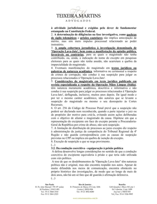 São Paulo
R. Pe. João Manuel 755 19º andar
Jd Paulista | 01411-001
Tel.: 55 11 3060-3310
Fax: 55 11 3061-2323
Rio de Janeiro
R. Primeiro de Março 23 Conj. 1606
Centro| 20010-904 
Tel.: 55 21 3852-8280
Brasília
SAS Quadra 1 Bloco M Lote 1
Ed. Libertas Conj. 1009
Asa Sul | 70070-935
Tel./Fax: 55 61 3326-9905
www.teixeiramartins.com.br
à atividade jurisdicional e exigidas pelo dever de fundamentar
estampado na Constituição Federal.
2. A determinação de diligências na fase investigativa, como quebras
de sigilo telemáticos e prisões cautelares não implica antecipação de
mérito, mas sim mero impulso processual relacionado ao poder
instrutório.
3. A ampla cobertura jornalística à investigação denominada de
'Operação Lava-Jato', bem como a manifestação da opinião pública,
favoráveis ou contrárias, para as quais o magistrado não tenha
contribuído, ou, ainda, a indicação do nome do excepto em pesquisas
eleitorais para as quais não tenha anuído, não acarretam a quebra da
imparcialidade do magistrado.
4. Eventuais manifestações do magistrado em textos jurídicos ou
palestras de natureza acadêmica, informativa ou cerimonial a respeito
de crimes de corrupção, não conduz à sua suspeição para julgar os
processos relacionados à 'Operação Lava-Jato'.
5. Considerações do magistrado em texto jurídico publicado em
revista especializada a respeito da Operação Mãos Limpas (Itália),
têm natureza meramente acadêmica, descritiva e informativa e não
conduz à sua suspeição para julgar os processos relacionados à 'Operação
Lava-Jato', deflagrada, inclusive, muitos anos depois. De igual modo e
por ter o mesmo caráter acadêmico, não autoriza que se levante a
suspeição do magistrado ou mesmo o seu desrespeito às Cortes
Recursais.
6. O art. 256 do Código de Processo Penal prevê que a suspeição não
poderá ser declarada nem reconhecida, quando a parte injuriar o juiz ou
de propósito der motivo para criá-la, evitando assim ações deliberadas
com o objetivo de afastar o magistrado da causa. Hipótese em que a
representação do excipiente em face do excepto perante a Procuradoria-
Geral da República por crime de abuso, não será suspeição.
7. A limitação de distribuição de processos ao juízo excepto diz respeito
à administração da justiça da competência do Tribunal Regional da 4ª
Região e não guarda correspondência com as causas de suspeição
previstas no CPP ou implica em quebra de isenção do excepto.
8. Exceção de suspeição a que se nega provimento.
(...)
3.2. Da condução coercitiva - equiparação à prisão política
A defesa desenvolve longas considerações no sentido de que a condução
coercitiva do excipiente equivaleria à prisão e que teria sido utilizada
com viés político.
A tese de que os desdobramentos da "Operação Lava-Jato" têm natureza
política não é original, mas não encontra respaldo nos autos. Apesar de
muito difundida nos meios de comunicação, encontra obstáculo no
próprio histórico das investigações, de modo que ao longo de mais de
dois anos, não há um só fato que dê guarida à afirmação defensiva.
(...)
 