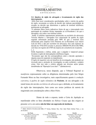 São Paulo
R. Pe. João Manuel 755 19º andar
Jd Paulista | 01411-001
Tel.: 55 11 3060-3310
Fax: 55 11 3061-2323
Rio de Janeiro
R. Primeiro de Março 23 Conj. 1606
Centro| 20010-904 
Tel.: 55 21 3852-8280
Brasília
SAS Quadra 1 Bloco M Lote 1
Ed. Libertas Conj. 1009
Asa Sul | 70070-935
Tel./Fax: 55 61 3326-9905
www.teixeiramartins.com.br
3.3. Quebra de sigilo do advogado e levantamento de sigilo das
interceptações
3.3.1. Sem tecer considerações aprofundadas sobre o mérito da quebra
de sigilo, novamente as razões de decidir não indicam parcialidade do
excepto na decisão que determinou a quebra de terminal telefônico,
pertencente ao advogado.
O substrato fático trazia indicativos fortes de que o interceptado teria
participado de condutas ilícitas imputadas ao ex-Presidente e de que o
advogado a ele cedia o seu telefone celular.
Ainda. O telefone supostamente pertencente ao escritório de advocacia
Teixeira Martins e Advogados teve autorização de quebra de sigilo
segundo informação prestada pelo MPF de que o terminal seria
titularizado pela empresa LILS Palestras do ex-Presidente Luiz Inácio
Lula da Silva e não por escritório de advocacia. Isso está expresso na
decisão de 19/02/2016 (evento 4, processo 5006205-98.2016.4.04.7000),
com base em registro do CNPJ da empresa de consultoria do excipiente.
(...)
3.3.2. Argumenta a defesa, ainda, que o julgador é imparcial porque
levantou o sigilo de interceptações telefônicas ilegais.
Novamente aqui não há correspondência entre a decisão apontada e
alguma causa de suspeição ou impedimento.
O sigilo do inquérito vem em benefício da investigação, não podendo ser
invocado para a proteção de investigados ou para acobertar o próprio
crime. Este tem sido o critério adotado nas diversas ações penais
desdobradas da "Operação Lava-Jato".10
(destacou-se).
Observa-se, nesse diapasão, que o Tribunal Regional se
manifestou expressamente sobre as diligências determinadas pelo Juiz Sérgio
Fernando Moro na fase investigativa, mais especificamente quanto à condução
coercitiva, à quebra de sigilo telemático do Paciente, de seu advogado e do
ramal tronco de um dos escritórios de advocacia que o defende, ao levantamento
do sigilo das interceptações, bem como aos textos jurídicos de autoria do
magistrado com considerações sobre a Mani Pulite.
Diante de todo o exposto, tendo a Corte de Apelação se
manifestado sobre os fatos abordados no Habeas Corpus que deu origem ao
presente writ e em outros não há falar em supressão de instância.
10
TRF4 5032531-95.2016.4.04.7000, 8ª Turma, Relator Des. Fed. João Pedro Gebran Neto, j. em
26/10/2016.
 