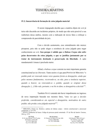 São Paulo
R. Pe. João Manuel 755 19º andar
Jd Paulista | 01411-001
Tel.: 55 11 3060-3310
Fax: 55 11 3061-2323
Rio de Janeiro
R. Primeiro de Março 23 Conj. 1606
Centro| 20010-904 
Tel.: 55 21 3852-8280
Brasília
SAS Quadra 1 Bloco M Lote 1
Ed. Libertas Conj. 1009
Asa Sul | 70070-935
Tel./Fax: 55 61 3326-9905
www.teixeiramartins.com.br
IV.2. Inocorrência de formação de coisa julgada material
O aresto impugnado decidiu que a matéria objeto do writ já
teria sido discutida em incidentes próprios, de modo que não seria possível a sua
reabertura dessa análise, mesmo com a indicação de novos fatos a reforçar a
compreensão de parcialidade do juiz.
Com o devido acatamento, esse entendimento não merece
prosperar, pois não se pode alegar a existência de coisa julgada para negar
conhecimento ao writ. Isso porque é sabido que o Habeas Corpus não sofre
peias decorrentes da coisa julgada, o que se justifica justamente por se
tratar de instrumento destinado à preservação da liberdade. A ação
mandamental é imune à preclusão maior.
Afinal, o habeas corpus consiste na mais importante garantia
constitucional ao ius libertatis. Tanto assim o é que para PONTES DE MIRANDA “o
pedido pode ser renovado tantas vezes quantas forem as denegações, ainda que
pelos mesmos fundamentos, recorrendo-se, ou não, para a instância superior,
quando a houver, ou renovando-se o pedido, quando se originar dessa
denegação. (...) Não vale, portanto, o ne bis in idem, se denegatória a decisão”11
.
Também NUCCI entende não haver impedimento no ingresso
de nova impetração baseada nos mesmos fatos, “uma vez que a decisão
proferida, considerando-se em especial a denegatória, motivadora de outro
pedido, não produz coisa julgada material”12
.
11
MIRANDA, Pontes de. História e prática do habeas corpus – direito constitucional e processual
comparado, p. 377-378.
12
NUCCI, Guilherme de Souza. Código de processo penal comentado. 15ª ed. Rio de Janeiro: Forense,
2016, p. 1372.
 