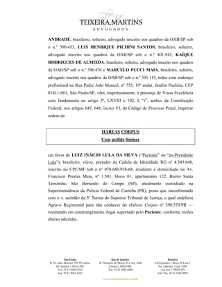 São Paulo
R. Pe. João Manuel 755 19º andar
Jd Paulista | 01411-001
Tel.: 55 11 3060-3310
Fax: 55 11 3061-2323
Rio de Janeiro
R. Primeiro de Março 23 Conj. 1606
Centro| 20010-904 
Tel.: 55 21 3852-8280
Brasília
SAS Quadra 1 Bloco M Lote 1
Ed. Libertas Conj. 1009
Asa Sul | 70070-935
Tel./Fax: 55 61 3326-9905
www.teixeiramartins.com.br
ANDRADE, brasileiro, solteiro, advogado inscrito nos quadros da OAB/SP sob
o n.º 390.453, LUIS HENRIQUE PICHINI SANTOS, brasileiro, solteiro,
advogado inscrito nos quadros da OAB/SP sob o n.º 401.945, KAÍQUE
RODRIGUES DE ALMEIDA, brasileiro, solteiro, advogado inscrito nos quadros
da OAB/SP sob o n.º 396.470 e MARCELO PUCCI MAIA, brasileiro, solteiro,
advogado inscrito nos quadros da OAB/SP sob o n.º 391.119, todos com endereço
profissional na Rua Padre João Manuel, nº 755, 19º andar, Jardim Paulista, CEP
01411-001, São Paulo/SP, vêm, respeitosamente, à presença de Vossa Excelência
com fundamento no artigo 5º, LXVIII e 102, I, “i”, ambos da Constituição
Federal, nos artigos 647, 648, inciso VI, do Código de Processo Penal, impetrar
ordem de
HABEAS CORPUS
Com pedido liminar
em favor de LUIZ INÁCIO LULA DA SILVA (“Paciente” ou “ex-Presidente
Lula”), brasileiro, viúvo, portador da Cédula de Identidade RG nº 4.343.648,
inscrito no CPF/MF sob o nº 070.680.938-68, residente e domiciliado na Av.
Francisco Prestes Maia, nº 1.501, bloco 01, apartamento 122, Bairro Santa
Terezinha, São Bernardo do Campo (SP), atualmente custodiado na
Superintendência da Polícia Federal de Curitiba (PR), posto que inconformado
com o v. acórdão da 5ª Turma do Superior Tribunal de Justiça, o qual indeferiu
Agravo Regimental para não conhecer do Habeas Corpus nº 398.570/PR —
resultando em constrangimento ilegal suportado pelo Paciente, conforme razões
abaixo aduzidas.
 