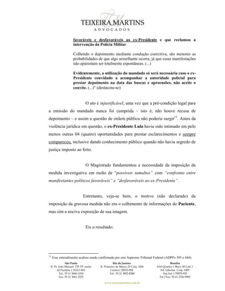 São Paulo
R. Pe. João Manuel 755 19º andar
Jd Paulista | 01411-001
Tel.: 55 11 3060-3310
Fax: 55 11 3061-2323
Rio de Janeiro
R. Primeiro de Março 23 Conj. 1606
Centro| 20010-904 
Tel.: 55 21 3852-8280
Brasília
SAS Quadra 1 Bloco M Lote 1
Ed. Libertas Conj. 1009
Asa Sul | 70070-935
Tel./Fax: 55 61 3326-9905
www.teixeiramartins.com.br
favoráveis e desfavoráveis ao ex-Presidente e que reclamou a
intervenção da Polícia Militar.
Colhendo o depoimento mediante condução coercitiva, são menores as
probabilidades de que algo semelhante ocorra, já que essas manifestações
não aparentam ser totalmente espontâneas. (...)
Evidentemente, a utilização do mandado só será necessária caso o ex-
Presidente convidado a acompanhar a autoridade policial para
prestar depoimento na data das buscas e apreensões, não aceite o
convite. (...)” (destacou-se)
O ato é injustificável, uma vez que a pré-condição legal para
a emissão do mandado nunca foi cumprida – isto é, não houve recusa de
depoimento – e assim a questão de ordem pública não poderia surgir15
. Antes da
violência jurídica em questão, o ex-Presidente Lula havia sido intimado em pelo
menos outras 04 (quatro) oportunidades para prestar esclarecimentos e sempre
compareceu, inclusive dando conhecimento público quando não havia segredo de
justiça imposto ao feito.
O Magistrado fundamentou a necessidade da imposição da
medida investigativa em razão de “possíveis tumultos” com “confronto entre
manifestantes políticos favoráveis” e “desfavoráveis ao ex-Presidente”.
Entretanto, veja-se bem, o motivo (não declarado) da
imposição da gravosa medida não era o colhimento de informações do Paciente,
mas sim a nociva exposição de sua imagem.
Eis o resultado:
15
Esse entendimento acabou sendo confirmado por este Supremo Tribunal Federal (ADPFs 395 e 444).
 