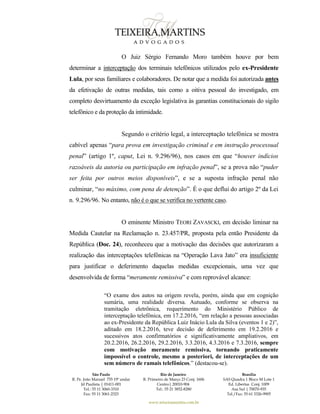 São Paulo
R. Pe. João Manuel 755 19º andar
Jd Paulista | 01411-001
Tel.: 55 11 3060-3310
Fax: 55 11 3061-2323
Rio de Janeiro
R. Primeiro de Março 23 Conj. 1606
Centro| 20010-904 
Tel.: 55 21 3852-8280
Brasília
SAS Quadra 1 Bloco M Lote 1
Ed. Libertas Conj. 1009
Asa Sul | 70070-935
Tel./Fax: 55 61 3326-9905
www.teixeiramartins.com.br
O Juiz Sérgio Fernando Moro também houve por bem
determinar a interceptação dos terminais telefônicos utilizados pelo ex-Presidente
Lula, por seus familiares e colaboradores. De notar que a medida foi autorizada antes
da efetivação de outras medidas, tais como a oitiva pessoal do investigado, em
completo desvirtuamento da exceção legislativa às garantias constitucionais do sigilo
telefônico e da proteção da intimidade.
Segundo o critério legal, a interceptação telefônica se mostra
cabível apenas “para prova em investigação criminal e em instrução processual
penal” (artigo 1º, caput, Lei n. 9.296/96), nos casos em que “houver indícios
razoáveis da autoria ou participação em infração penal”, se a prova não “puder
ser feita por outros meios disponíveis”, e se a suposta infração penal não
culminar, “no máximo, com pena de detenção”. É o que deflui do artigo 2º da Lei
n. 9.296/96. No entanto, não é o que se verifica no vertente caso.
O eminente Ministro TEORI ZAVASCKI, em decisão liminar na
Medida Cautelar na Reclamação n. 23.457/PR, proposta pela então Presidente da
República (Doc. 24), reconheceu que a motivação das decisões que autorizaram a
realização das interceptações telefônicas na “Operação Lava Jato” era insuficiente
para justificar o deferimento daquelas medidas excepcionais, uma vez que
desenvolvida de forma “meramente remissiva” e com reprovável alcance:
“O exame dos autos na origem revela, porém, ainda que em cognição
sumária, uma realidade diversa. Autuado, conforme se observa na
tramitação eletrônica, requerimento do Ministério Público de
interceptação telefônica, em 17.2.2016, “em relação a pessoas associadas
ao ex-Presidente da República Luiz Inácio Lula da Silva (eventos 1 e 2)”,
aditado em 18.2.2016, teve decisão de deferimento em 19.2.2016 e
sucessivos atos confirmatórios e significativamente ampliativos, em
20.2.2016, 26.2.2016, 29.2.2016, 3.3.2016, 4.3.2016 e 7.3.2016, sempre
com motivação meramente remissiva, tornando praticamente
impossível o controle, mesmo a posteriori, de interceptações de um
sem número de ramais telefônicos.” (destacou-se).
 