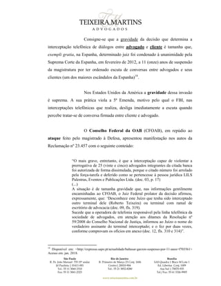 São Paulo
R. Pe. João Manuel 755 19º andar
Jd Paulista | 01411-001
Tel.: 55 11 3060-3310
Fax: 55 11 3061-2323
Rio de Janeiro
R. Primeiro de Março 23 Conj. 1606
Centro| 20010-904 
Tel.: 55 21 3852-8280
Brasília
SAS Quadra 1 Bloco M Lote 1
Ed. Libertas Conj. 1009
Asa Sul | 70070-935
Tel./Fax: 55 61 3326-9905
www.teixeiramartins.com.br
Consigne-se que a gravidade da decisão que determina a
interceptação telefônica de diálogos entre advogado e cliente é tamanha que,
exempli gratia, na Espanha, determinado juiz foi condenado à unanimidade pela
Suprema Corte da Espanha, em fevereiro de 2012, a 11 (onze) anos de suspensão
da magistratura por ter ordenado escuta de conversas entre advogados e seus
clientes (um dos maiores escândalos da Espanha)18
.
Nos Estados Unidos da América a gravidade dessa invasão
é suprema. A sua prática viola a 5ª Emenda, motivo pelo qual o FBI, nas
interceptações telefônicas que realiza, desliga imediatamente a escuta quando
percebe tratar-se de conversa firmada entre cliente e advogado.
O Conselho Federal da OAB (CFOAB), em repúdio ao
ataque feito pelo magistrado à Defesa, apresentou manifestação nos autos da
Reclamação nº 23.457 com o seguinte conteúdo:
“O mais grave, entretanto, é que a interceptação capaz de violentar a
prerrogativa de 25 (vinte e cinco) advogados integrantes da citada banca
foi autorizada de forma dissimulada, porque o citado número foi arrolado
pela força-tarefa e deferido como se pertencesse à pessoa jurídica LILS
Palestras, Eventos e Publicações Ltda. (doc. 03, p. 17)
(...)
A situação é de tamanha gravidade que, nas informações gentilmente
encaminhadas ao CFOAB, o Juiz Federal prolator da decisão afirmou,
expressamente, que: ‘Desconhece este Juízo que tenha sido interceptado
outro terminal dele (Roberto Teixeira) ou terminal com ramal de
escritório de advocacia (doc. 09, fls. 319).
Sucede que a operadora de telefonia responsável pela linha telefônica da
sociedade de advogados, em atenção aos ditames da Resolução nº
59/2008 do Conselho Nacional de Justiça, informou ao Juízo o nome do
verdadeiro assinante do terminal interceptado; e o fez por duas vezes,
conforme comprovam os ofícios em anexo (doc. 12, fls. 310 e 314)”.
18
Disponível em: <http://expresso.sapo.pt/actualidade/baltasar-garzon-suspenso-por-11-anos=f703561>
Acesso em: jan. 2018.
 