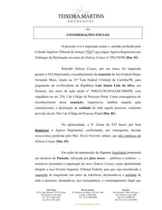 São Paulo
R. Pe. João Manuel 755 19º andar
Jd Paulista | 01411-001
Tel.: 55 11 3060-3310
Fax: 55 11 3061-2323
Rio de Janeiro
R. Primeiro de Março 23 Conj. 1606
Centro| 20010-904 
Tel.: 55 21 3852-8280
Brasília
SAS Quadra 1 Bloco M Lote 1
Ed. Libertas Conj. 1009
Asa Sul | 70070-935
Tel./Fax: 55 61 3326-9905
www.teixeiramartins.com.br
– I –
CONSIDERAÇÕES INICIAIS
O presente writ é impetrado contra v. acórdão proferido pelo
Colendo Superior Tribunal de Justiça (“STJ”) que julgou Agravo Regimental nos
Embargos de Declaração nos autos do Habeas Corpus nº 398.570/PR (Doc. 01).
Referido Habeas Corpus, por seu turno, foi impetrado
perante o STJ objetivando o reconhecimento da suspeição do Juiz Federal Sérgio
Fernando Moro, lotado na 13ª Vara Federal Criminal de Curitiba/PR, para
julgamento do ex-Presidente da República Luiz Inácio Lula da Silva, ora
Paciente, nos autos da ação penal nº 5046512-94.2016.4.04.7000/PR, com
supedâneo no art. 254, I do Código de Processo Penal. Como consequência do
reconhecimento dessa suspeição, requereu-se, também naquela ação
constitucional, a declaração da nulidade de todo aquele processo, conforme
previsão do art. 564, I do Código de Processo Penal (Doc. 02).
Na oportunidade, a 5ª Turma do STJ houve por bem
desprover o Agravo Regimental, confirmando, por conseguinte, decisão
monocrática proferida pelo Min. FELIX FISCHER, relator, que não conheceu do
Habeas Corpus (Doc. 03).
Em razão da manutenção da flagrante ilegalidade perpetrada
em desfavor do Paciente, reforçada por fatos novos — públicos e notórios —,
mostra-se necessária a impetração de novo Habeas Corpus, nesta oportunidade
dirigido a esse Excelso Supremo Tribunal Federal, para que seja reconhecida a
suspeição do magistrado nos autos de referência, declarando-se a nulidade de
todo o processo, afastando-se, por consequência, o constrangimento ilegal que
 