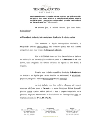 São Paulo
R. Pe. João Manuel 755 19º andar
Jd Paulista | 01411-001
Tel.: 55 11 3060-3310
Fax: 55 11 3061-2323
Rio de Janeiro
R. Primeiro de Março 23 Conj. 1606
Centro| 20010-904 
Tel.: 55 21 3852-8280
Brasília
SAS Quadra 1 Bloco M Lote 1
Ed. Libertas Conj. 1009
Asa Sul | 70070-935
Tel./Fax: 55 61 3326-9905
www.teixeiramartins.com.br
monitoramento dos Advogados do ora paciente, que teria ocorrido,
na espécie, séria ofensa ao dever de imparcialidade judicial, o que se
revelaria apto a caracterizar transgressão à garantia constitucional
do ‘due process of law’” (destacou-se)
O mesmo juiz, a mesma história, por duas vezes.
Coincidência?
c) Violação do sigilo das interceptações e divulgação ilegal dos áudios
Não bastassem as ilegais interceptações telefônicas, o
Magistrado também tornou público seu conteúdo quando não mais detinha
competência para atuar no caso. É fato por ele admitido.
Em 16.03.2016 ele houve por bem disponibilizar os áudios e
as transcrições de interceptações telefônicas entre o ex-Presidente Lula, sua
esposa, seus advogados, sua família (incluindo as esposas de seus filhos) e
terceiros.
Essa foi uma violação escandalosa do direito do Paciente (e
de pessoas a ele ligadas por vínculo familiar ou profissional) à privacidade,
projetada para gerar a máxima humilhação pública e embaraço.
A ação judicial com fins políticos abrangeu até mesmo
conversa telefônica entre o Paciente e a então Presidente Dilma Rousseff,
gravada contra expressa ordem judicial – pois o próprio magistrado havia
proferido despacho determinando o encerramento das interceptações antes da
referida comunicação (Docs. 18, 19 e 20).
 