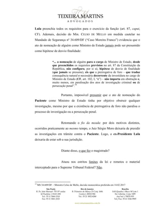 São Paulo
R. Pe. João Manuel 755 19º andar
Jd Paulista | 01411-001
Tel.: 55 11 3060-3310
Fax: 55 11 3061-2323
Rio de Janeiro
R. Primeiro de Março 23 Conj. 1606
Centro| 20010-904 
Tel.: 55 21 3852-8280
Brasília
SAS Quadra 1 Bloco M Lote 1
Ed. Libertas Conj. 1009
Asa Sul | 70070-935
Tel./Fax: 55 61 3326-9905
www.teixeiramartins.com.br
Lula preenchia todos os requisitos para o exercício da função (art. 87, caput,
CF). Ademais, decisão do Min. CELSO DE MELLO em medida cautelar no
Mandado de Segurança nº 34.609/DF (“Caso Moreira Franco”) evidencia que o
ato de nomeação de alguém como Ministro de Estado jamais pode ser presumido
como hipótese de desvio finalidade:
“... a nomeação de alguém para o cargo de Ministro de Estado, desde
que preenchidos os requisitos previstos no art. 87 da Constituição da
República, não configura, por si só, hipótese de desvio de finalidade
(que jamais se presume), eis que a prerrogativa de foro – que traduz
consequência natural e necessária decorrente da investidura no cargo de
Ministro de Estado (CF, art. 102, I, “c”) – não importa em obstrução e,
muito menos, em paralisação dos atos de investigação criminal ou de
persecução penal”.19
Portanto, impossível presumir que o ato de nomeação do
Paciente como Ministro de Estado tinha por objetivo obstruir qualquer
investigação, mesmo por que a existência de prerrogativa de foro não paralisa o
processo de investigação ou a persecução penal.
Retomando o fio da meada: por dois motivos distintos,
ocorridos praticamente ao mesmo tempo, o Juiz Sérgio Moro deixaria de presidir
as investigações em trâmite contra o Paciente. Logo, o ex-Presidente Lula
deixaria de estar sob a sua jurisdição.
Diante disso, o que fez o magistrado?
Atuou nos estritos limites da lei e remeteu o material
interceptado para o Supremo Tribunal Federal? Não.
19
MS 34.609/DF – Ministro Celso de Mello, decisão monocrática proferida em 14.02.2017
 