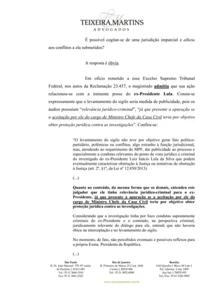 São Paulo
R. Pe. João Manuel 755 19º andar
Jd Paulista | 01411-001
Tel.: 55 11 3060-3310
Fax: 55 11 3061-2323
Rio de Janeiro
R. Primeiro de Março 23 Conj. 1606
Centro| 20010-904 
Tel.: 55 21 3852-8280
Brasília
SAS Quadra 1 Bloco M Lote 1
Ed. Libertas Conj. 1009
Asa Sul | 70070-935
Tel./Fax: 55 61 3326-9905
www.teixeiramartins.com.br
É possível cogitar-se de uma jurisdição imparcial e alheia
aos conflitos a ela submetidos?
A resposta é óbvia.
Em ofício remetido a esse Excelso Supremo Tribunal
Federal, nos autos da Reclamação 23.457, o magistrado admitiu que sua ação
relacionou-se com a iminente posse do ex-Presidente Lula. Consta-se
expressamente que o levantamento do sigilo seria medida de publicidade, pois os
áudios possuíam “relevância jurídico-criminal”, “já que presente a apuração se
a aceitação por ele do cargo de Ministro Chefe da Casa Civil teria por objetivo
obter proteção jurídica contra as investigações”. Confira-se:
“O levantamento do sigilo não teve por objetivo gerar fato político-
partidário, polêmicas ou conflitos, algo estranho à função jurisdicional,
mas, atendendo ao requerimento do MPF, dar publicidade ao processo e
especialmente a condutas relevantes do ponto de vista jurídico e criminal
do investigado do ex-Presidente Luiz Inácio Lula da Silva que podem
eventualmente caracterizar obstrução à Justiça ou tentativas de obstrução
à Justiça (art. 2º, §1º, da Lei nº 12.850/2013).
(...)
Quanto ao conteúdo, da mesma forma que os demais, entendeu este
julgador que ele tinha relevância jurídico-criminal para o ex-
Presidente, já que presente a apuração se a aceitação por ele do
cargo de Ministro Chefe da Casa Civil teria por objetivo obter
proteção jurídica contra as investigações.
Considerando que a investigação tinha por foco condutas supostamente
criminais do ex-Presidente e o conteúdo, na perspectiva criminal,
juridicamente relevante do diálogo para ele, entendi que não haveria
óbice na interceptação e no levantamento do sigilo.
No momento, de fato, não percebidos eventuais e possíveis reflexos para
a própria Exma. Presidenta da República.
(...)
 