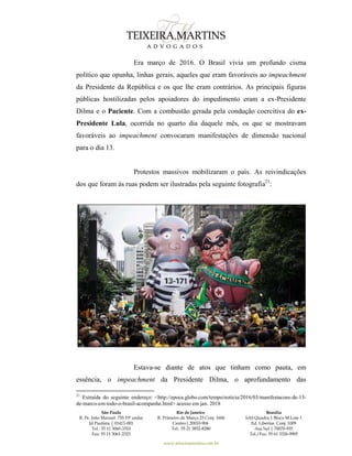 São Paulo
R. Pe. João Manuel 755 19º andar
Jd Paulista | 01411-001
Tel.: 55 11 3060-3310
Fax: 55 11 3061-2323
Rio de Janeiro
R. Primeiro de Março 23 Conj. 1606
Centro| 20010-904 
Tel.: 55 21 3852-8280
Brasília
SAS Quadra 1 Bloco M Lote 1
Ed. Libertas Conj. 1009
Asa Sul | 70070-935
Tel./Fax: 55 61 3326-9905
www.teixeiramartins.com.br
Era março de 2016. O Brasil vivia um profundo cisma
político que opunha, linhas gerais, aqueles que eram favoráveis ao impeachment
da Presidente da República e os que lhe eram contrários. As principais figuras
públicas hostilizadas pelos apoiadores do impedimento eram a ex-Presidente
Dilma e o Paciente. Com a combustão gerada pela condução coercitiva do ex-
Presidente Lula, ocorrida no quarto dia daquele mês, os que se mostravam
favoráveis ao impeachment convocaram manifestações de dimensão nacional
para o dia 13.
Protestos massivos mobilizaram o país. As reivindicações
dos que foram às ruas podem ser ilustradas pela seguinte fotografia21
:
Estava-se diante de atos que tinham como pauta, em
essência, o impeachment da Presidente Dilma, o aprofundamento das
21
Extraída do seguinte endereço: <http://epoca.globo.com/tempo/noticia/2016/03/manifestacoes-de-13-
de-marco-em-todo-o-brasil-acompanhe.html> acesso em jan. 2018
 