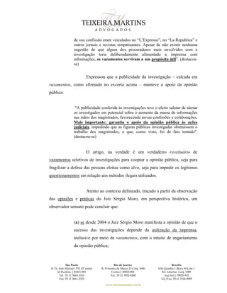 São Paulo
R. Pe. João Manuel 755 19º andar
Jd Paulista | 01411-001
Tel.: 55 11 3060-3310
Fax: 55 11 3061-2323
Rio de Janeiro
R. Primeiro de Março 23 Conj. 1606
Centro| 20010-904 
Tel.: 55 21 3852-8280
Brasília
SAS Quadra 1 Bloco M Lote 1
Ed. Libertas Conj. 1009
Asa Sul | 70070-935
Tel./Fax: 55 61 3326-9905
www.teixeiramartins.com.br
de sua confissão eram veiculados no “L’Expresso”, no “La Republica” e
outros jornais e revistas simpatizantes. Apesar de não existir nenhuma
sugestão de que algum dos procuradores mais envolvidos com a
investigação teria deliberadamente alimentado a imprensa com
informações, os vazamentos serviram a um propósito útil”. (destacou-
se)
Expressou que a publicidade da investigação – calcada em
vazamentos, como afirmado no excerto acima – manteve o apoio da opinião
pública:
"A publicidade conferida às investigações teve o efeito salutar de alertar
os investigados em potencial sobre o aumento da massa de informações
nas mãos dos magistrados, favorecendo novas confissões e colaborações.
Mais importante: garantiu o apoio da opinião pública às ações
judiciais, impedindo que as figuras públicas investigadas obstruíssem o
trabalho dos magistrados, o que, como visto, foi de fato tentado".
(destacou-se)
O artigo, na verdade é um verdadeiro receituário de
vazamentos seletivos de investigações para cooptar a opinião pública, seja para
fragilizar a defesa das pessoas eleitas como alvo, seja para impedir os legítimos
questionamentos em relação aos métodos ilegais utilizados.
Atento ao contexto delineado, traçado a partir da observação
das opiniões e práticas do Juiz Sérgio Moro, em perspectiva histórica, um
observador sensato pode concluir que:
(a) se desde 2004 o Juiz Sérgio Moro manifesta a opinião de que o
sucesso das investigações depende da utilização da imprensa,
inclusive por meio de vazamentos, com o intuito de angariamento
da opinião pública;
 