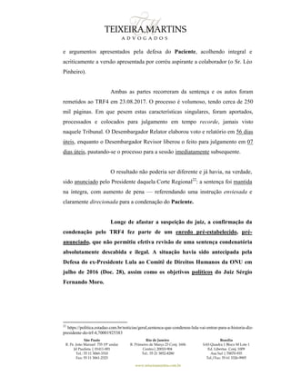 São Paulo
R. Pe. João Manuel 755 19º andar
Jd Paulista | 01411-001
Tel.: 55 11 3060-3310
Fax: 55 11 3061-2323
Rio de Janeiro
R. Primeiro de Março 23 Conj. 1606
Centro| 20010-904 
Tel.: 55 21 3852-8280
Brasília
SAS Quadra 1 Bloco M Lote 1
Ed. Libertas Conj. 1009
Asa Sul | 70070-935
Tel./Fax: 55 61 3326-9905
www.teixeiramartins.com.br
e argumentos apresentados pela defesa do Paciente, acolhendo integral e
acriticamente a versão apresentada por corréu aspirante a colaborador (o Sr. Léo
Pinheiro).
Ambas as partes recorreram da sentença e os autos foram
remetidos ao TRF4 em 23.08.2017. O processo é volumoso, tendo cerca de 250
mil páginas. Em que pesem estas características singulares, foram aportados,
processados e colocados para julgamento em tempo recorde, jamais visto
naquele Tribunal. O Desembargador Relator elaborou voto e relatório em 56 dias
úteis, enquanto o Desembargador Revisor liberou o feito para julgamento em 07
dias úteis, pautando-se o processo para a sessão imediatamente subsequente.
O resultado não poderia ser diferente e já havia, na verdade,
sido anunciado pelo Presidente daquela Corte Regional22
: a sentença foi mantida
na íntegra, com aumento de pena — referendando uma instrução enviesada e
claramente direcionada para a condenação do Paciente.
Longe de afastar a suspeição do juiz, a confirmação da
condenação pelo TRF4 fez parte de um enredo pré-estabelecido, pré-
anunciado, que não permitiu efetiva revisão de uma sentença condenatória
absolutamente descabida e ilegal. A situação havia sido antecipada pela
Defesa do ex-Presidente Lula ao Comitê de Direitos Humanos da ONU em
julho de 2016 (Doc. 28), assim como os objetivos políticos do Juiz Sérgio
Fernando Moro.
22
https://politica.estadao.com.br/noticias/geral,sentenca-que-condenou-lula-vai-entrar-para-a-historia-diz-
presidente-do-trf-4,70001925383
 