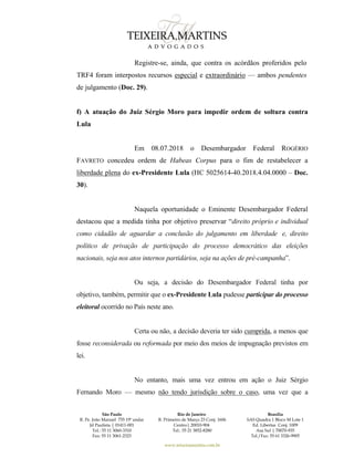 São Paulo
R. Pe. João Manuel 755 19º andar
Jd Paulista | 01411-001
Tel.: 55 11 3060-3310
Fax: 55 11 3061-2323
Rio de Janeiro
R. Primeiro de Março 23 Conj. 1606
Centro| 20010-904 
Tel.: 55 21 3852-8280
Brasília
SAS Quadra 1 Bloco M Lote 1
Ed. Libertas Conj. 1009
Asa Sul | 70070-935
Tel./Fax: 55 61 3326-9905
www.teixeiramartins.com.br
Registre-se, ainda, que contra os acórdãos proferidos pelo
TRF4 foram interpostos recursos especial e extraordinário — ambos pendentes
de julgamento (Doc. 29).
f) A atuação do Juiz Sérgio Moro para impedir ordem de soltura contra
Lula
Em 08.07.2018 o Desembargador Federal ROGÉRIO
FAVRETO concedeu ordem de Habeas Corpus para o fim de restabelecer a
liberdade plena do ex-Presidente Lula (HC 5025614-40.2018.4.04.0000 – Doc.
30).
Naquela oportunidade o Eminente Desembargador Federal
destacou que a medida tinha por objetivo preservar “direito próprio e individual
como cidadão de aguardar a conclusão do julgamento em liberdade e, direito
político de privação de participação do processo democrático das eleições
nacionais, seja nos atos internos partidários, seja na ações de pré-campanha”.
Ou seja, a decisão do Desembargador Federal tinha por
objetivo, também, permitir que o ex-Presidente Lula pudesse participar do processo
eleitoral ocorrido no País neste ano.
Certa ou não, a decisão deveria ter sido cumprida, a menos que
fosse reconsiderada ou reformada por meio dos meios de impugnação previstos em
lei.
No entanto, mais uma vez entrou em ação o Juiz Sérgio
Fernando Moro — mesmo não tendo jurisdição sobre o caso, uma vez que a
 