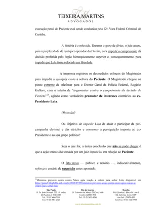 São Paulo
R. Pe. João Manuel 755 19º andar
Jd Paulista | 01411-001
Tel.: 55 11 3060-3310
Fax: 55 11 3061-2323
Rio de Janeiro
R. Primeiro de Março 23 Conj. 1606
Centro| 20010-904 
Tel.: 55 21 3852-8280
Brasília
SAS Quadra 1 Bloco M Lote 1
Ed. Libertas Conj. 1009
Asa Sul | 70070-935
Tel./Fax: 55 61 3326-9905
www.teixeiramartins.com.br
execução penal do Paciente está sendo conduzida pela 12ª. Vara Federal Criminal de
Curitiba.
A história é conhecida. Durante o gozo de férias, o juiz atuou,
para a perplexidade de qualquer operador do Direito, para impedir o cumprimento da
decisão proferida pelo órgão hierarquicamente superior e, consequentemente, para
impedir que Lula fosse colocado em liberdade.
A imprensa registrou os desmedidos esforços do Magistrado
para impedir a qualquer custo a soltura do Paciente. O Magistrado chegou ao
ponto extremo de telefonar para o Diretor-Geral da Polícia Federal, Rogério
Galloro, com o intuito de “argumentar contra o cumprimento da decisão de
Favreto”23
, agindo como verdadeiro promotor de interesses contrários ao ex-
Presidente Lula.
Obsessão?
Ou objetivo de impedir Lula de atuar e participar da pré-
campanha eleitoral e das eleições e consumar a perseguição imposta ao ex-
Presidente e ao seu grupo político?
Seja o que for, a única conclusão que não se pode chegar é
que a ação tenha sido tomada por um juiz imparcial em relação ao Paciente.
O fato novo — público e notório —, indiscutivelmente,
reforça o cenário de suspeição antes apontado.
23
Ministros preveem ações contra Moro após reação a ordem para soltar Lula, disponível em
https://painel.blogfolha.uol.com.br/2018/07/09/ministros-preveem-acoes-contra-moro-apos-reacao-a-
ordem-para-soltar-lula/
 