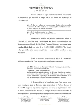 São Paulo
R. Pe. João Manuel 755 19º andar
Jd Paulista | 01411-001
Tel.: 55 11 3060-3310
Fax: 55 11 3061-2323
Rio de Janeiro
R. Primeiro de Março 23 Conj. 1606
Centro| 20010-904 
Tel.: 55 21 3852-8280
Brasília
SAS Quadra 1 Bloco M Lote 1
Ed. Libertas Conj. 1009
Asa Sul | 70070-935
Tel./Fax: 55 61 3326-9905
www.teixeiramartins.com.br
In casu, verificar-se-á que o cenário desenhado nos autos vai
ao encontro do que preceitua os artigos 647 e 648, inciso VI, do Código de
Processo Penal:
Art. 647. Dar-se-á habeas corpus sempre que alguém sofrer ou se achar
na iminência de sofrer violência ou coação ilegal na sua liberdade de ir e
vir, salvo nos casos de punição disciplinar.
----------------------------------------------------------------------------------------
Art. 648. A coação considerar-se-á ilegal:
VI – quando o processo foi manifestamente nulo.
Justifica-se o manejo do presente instrumento diante da
existência de inúmeros fatos, comprovados por provas pré-constituídas, que
demonstram a parcialidade do Juiz Sérgio Fernando Moro para processar e julgar
o ex-Presidente Lula nos autos de nº 5046512-94.2016.4.04.7000/PR e demais
ações presididas pelo mesmo magistrado — que também envolvem o ex-
Presidente.
Sendo o ato coator proveniente do STJ é de competência
originária desta Excelsa Corte o processamento e julgamento do writ:
Art. 102. Compete ao Supremo Tribunal Federal, precipuamente, a
guarda da Constituição, cabendo-lhe:
I - processar e julgar, originariamente:
i) o habeas corpus, quando o coator for Tribunal Superior ou quando o
coator ou o paciente for autoridade ou funcionário cujos atos estejam
sujeitos diretamente à jurisdição do Supremo Tribunal Federal, ou se
trate de crime sujeito à mesma jurisdição em uma única instância;
A detida análise da jurisprudência desta Corte aponta como
caso paradigma para a discussão aqui apresentada o Habeas Corpus nº
95.518/PR, em que os impetrantes alegaram a suspeição do magistrado em razão
da prática reiterada de atos abusivos, a exemplo da expedição de mandados de
prisão preventiva em desrespeito a decisões proferidas por instâncias superiores,
 