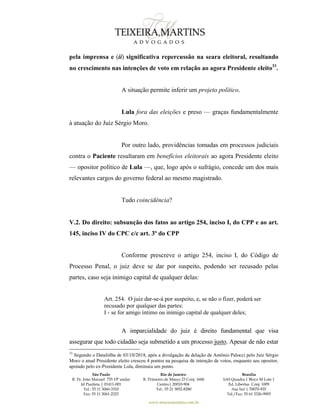 São Paulo
R. Pe. João Manuel 755 19º andar
Jd Paulista | 01411-001
Tel.: 55 11 3060-3310
Fax: 55 11 3061-2323
Rio de Janeiro
R. Primeiro de Março 23 Conj. 1606
Centro| 20010-904 
Tel.: 55 21 3852-8280
Brasília
SAS Quadra 1 Bloco M Lote 1
Ed. Libertas Conj. 1009
Asa Sul | 70070-935
Tel./Fax: 55 61 3326-9905
www.teixeiramartins.com.br
pela imprensa e (ii) significativa repercussão na seara eleitoral, resultando
no crescimento nas intenções de voto em relação ao agora Presidente eleito33
.
A situação permite inferir um projeto político.
Lula fora das eleições e preso — graças fundamentalmente
à atuação do Juiz Sérgio Moro.
Por outro lado, providências tomadas em processos judiciais
contra o Paciente resultaram em benefícios eleitorais ao agora Presidente eleito
— opositor político de Lula —, que, logo após o sufrágio, concede um dos mais
relevantes cargos do governo federal ao mesmo magistrado.
Tudo coincidência?
V.2. Do direito: subsunção dos fatos ao artigo 254, inciso I, do CPP e ao art.
145, inciso IV do CPC c/c art. 3º do CPP
Conforme prescreve o artigo 254, inciso I, do Código de
Processo Penal, o juiz deve se dar por suspeito, podendo ser recusado pelas
partes, caso seja inimigo capital de qualquer delas:
Art. 254. O juiz dar-se-á por suspeito, e, se não o fizer, poderá ser
recusado por qualquer das partes:
I - se for amigo íntimo ou inimigo capital de qualquer deles;
A imparcialidade do juiz é direito fundamental que visa
assegurar que todo cidadão seja submetido a um processo justo. Apesar de não estar
33
Segundo o Datafolha de 03/10/2018, após a divulgação da delação de Antônio Palocci pelo Juiz Sérgio
Moro o atual Presidente eleito cresceu 4 pontos na pesquisa de intenção de votos, enquanto seu opositor,
apoiado pelo ex-Presidente Lula, diminuiu um ponto.
 