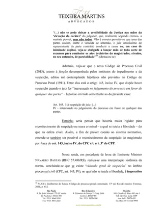 São Paulo
R. Pe. João Manuel 755 19º andar
Jd Paulista | 01411-001
Tel.: 55 11 3060-3310
Fax: 55 11 3061-2323
Rio de Janeiro
R. Primeiro de Março 23 Conj. 1606
Centro| 20010-904 
Tel.: 55 21 3852-8280
Brasília
SAS Quadra 1 Bloco M Lote 1
Ed. Libertas Conj. 1009
Asa Sul | 70070-935
Tel./Fax: 55 61 3326-9905
www.teixeiramartins.com.br
“(...) não se pode deixar a credibilidade da Justiça nas mãos da
‘elevação do caráter’ do julgador, que, realmente segundo cremos, a
maioria possui, mas não todos. Não é correto permitir-se que uma das
partes assiste, inerte e vencida de antemão, o juiz amicíssimo do
representante da parte contrário conduzir a causa ou, em caso de
inimizade capital, veja-se obrigada a lançar mão de toda sorte de
recursos para combater os atos decisórios do magistrados, eivados,
no seu entender, de parcialidade”38
. (destacou-se)
Ademais, veja-se que o novo Código de Processo Civil
(2015), atento à função desempenhada pelos institutos do impedimento e da
suspeição, editou rol contemplando hipóteses não previstas no Código de
Processo Penal (1941). Entre elas está o artigo 145, inciso IV, que dispõe haver
suspeição quando o juiz for “interessado no julgamento do processo em favor de
qualquer das partes” – hipótese em tudo semelhante ao do presente caso:
Art. 145. Há suspeição do juiz: (...)
IV - interessado no julgamento do processo em favor de qualquer das
partes.
Estranho seria pensar que haveria maior rigidez para
reconhecimento de suspeição na seara criminal – a qual se tutela a liberdade – do
que na esfera cível. Assim, a fim de prover coesão ao sistema normativo,
entende-se também ser possível o reconhecimento da suspeição do magistrado
por força do art. 145, inciso IV, do CPC c/c art. 3º do CPP.
Nessa senda, em precedente de lavra do Eminente Ministro
NAVARRO DANTAS (RHC 57.488/RS), realiza-se uma interpretação sistêmica da
norma, concluindo-se que se existe “cláusula geral de suspeição” no âmbito
processual civil (CPC, art. 145, IV), no qual não se tutela a liberdade, é imperativo
38
NUCCI, Guilherme de Souza. Código de processo penal comentado. 15ª ed. Rio de Janeiro: Forense,
2016, p. 652.
 