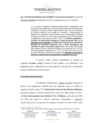 São Paulo
R. Pe. João Manuel 755 19º andar
Jd Paulista | 01411-001
Tel.: 55 11 3060-3310
Fax: 55 11 3061-2323
Rio de Janeiro
R. Primeiro de Março 23 Conj. 1606
Centro| 20010-904 
Tel.: 55 21 3852-8280
Brasília
SAS Quadra 1 Bloco M Lote 1
Ed. Libertas Conj. 1009
Asa Sul | 70070-935
Tel./Fax: 55 61 3326-9905
www.teixeiramartins.com.br
que a referida abrangência seja estendida à seara processual penal, por meio de
aplicação subsidiária do dispositivo do CPC, combinado com o art. 3º do CPP:
“(...) as causas de suspeição vinculam subjetivamente o magistrado a uma
das partes (causa subjetiva), motivo pelo qual possuem previsão legal com a
utilização de conceitos jurídicos indeterminados, haja vista haver infinidade
de vínculos subjetivos com aptidão de corromper a imparcialidade do
julgador. Por conseguinte, mais condizente com a interpretação teleológica
da norma é concluir ser o rol de causas de suspeição do art. 254 meramente
exemplificativo (Precedentes do STJ e STF). A conclusão igualmente é
corolário de interpretação sistêmica da tutela processual, pois, se há
cláusula geral de suspeição no âmbito processual civil, que não tutela a
liberdade de locomoção, imperativo que a citada abrangência seja
conferida às partes do processo penal. Diante da ausência de previsão
legal expressa, de rigor a aplicação subsidiária, nos termos do art. 3º do CPP,
da cláusula geral de suspeição do art. 135, V, do CPC (Novo CPC, art.145,
IV), para considerar a existência de suspeição nas hipóteses em que houver
interesses exoprocessuais do magistrado no julgamento da causa”39
.
É preciso, enfim, conferir centralidade ao instituto da
suspeição, levando a sério o direito de todo cidadão a ser submetido a um
julgamento justo, conduzido por um juiz imparcial, sob pena de se transformar
preceito constitucional em letra morta.
Precedentes Internacionais
Os diplomas internacionais vigentes no País asseguram o
direito a um julgamento realizado por juiz imparcial, como se verifica no
seguinte rol: (a) o artigo 10º da Declaração Universal dos Direitos Humanos,
que prevê o direito a “tribunal independente e imparcial”; (b) o artigo 14, item 1,
do Pacto Internacional sobre Direitos Civis e Políticos, aprovado pela ONU
em 1976, que exige um “tribunal competente, independente e imparcial,
estabelecido por lei, na apuração de qualquer acusação de caráter penal”; (c) o
39
RHC 57.488/RS, Rel. Ministro Ribeiro Dantas, Quinta Turma, julgado em 07/06/2016, DJe 17/06/2016.
 