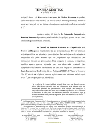 São Paulo
R. Pe. João Manuel 755 19º andar
Jd Paulista | 01411-001
Tel.: 55 11 3060-3310
Fax: 55 11 3061-2323
Rio de Janeiro
R. Primeiro de Março 23 Conj. 1606
Centro| 20010-904 
Tel.: 55 21 3852-8280
Brasília
SAS Quadra 1 Bloco M Lote 1
Ed. Libertas Conj. 1009
Asa Sul | 70070-935
Tel./Fax: 55 61 3326-9905
www.teixeiramartins.com.br
artigo 8º, item 1, da Convenção Americana de Direitos Humanos, segundo a
qual “toda pessoa tem direito a ser ouvida com as devidas garantias e dentro de
um prazo razoável, por um juiz ou tribunal competente, independente e imparcial
(...)”.
Ainda, o artigo 6º, item 1, da Convenção Europeia dos
Direitos Humanos igualmente prevê o direito de qualquer pessoa ter sua causa
examinada por um tribunal imparcial.
O Comitê de Direitos Humanos da Organização das
Nações Unidas possui entendimento de que a imparcialidade deve ser analisada
sob dois critérios: um subjetivo e outro objetivo. Para a efetivação do primeiro, o
magistrado não pode permitir que seu julgamento seja influenciado por
inclinações pessoais ou preconceitos. Para assegurar o segundo, o magistrado
também deverá parecer imparcial para um observador razoável. Esta
compreensão foi exarada oficialmente em uma das edições de comentários ao
Pacto Internacional dos Direitos Civis e Políticos (PIDCP). O “General Comment
No. 32. Article 14: Right to equality before courts and tribunals and to a fair
trial” 40
, em seu parágrafo 21, define que:
“A exigência de imparcialidade possui dois aspectos. Primeiramente,
juízes não devem permitir que seu julgamento seja influenciado por
inclinações pessoais ou preconceitos, nem abrigar preconcepções a
respeito do caso específico, nem agir de modo a promover indevidamente
os interesses de uma parte em detrimento da outra. Em segundo lugar, o
tribunal também deve parecer imparcial para um observador razoável”41
(tradução livre).
40
UN Human Rights Committee (HRC), General comment no. 32, Article 14, Right to equality before
courts and tribunals and to fair trial, 23 August 2007, CCPR/C/GC/32, available at:
http://www.refworld.org/docid/478b2b2f2.html [accessed 15 January 2018]
41
“The requirement of impartiality has two aspects. First, judges must not allow their judgement to be
influenced by personal bias or prejudice, nor harbour preconceptions about the particular case before
them, nor act in ways that improperly promote the interests of one of the parties to the detriment of the
other.34 Second, the tribunal must also appear to a reasonable observer to be impartial.”
 