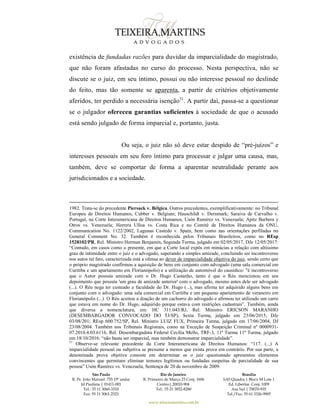 São Paulo
R. Pe. João Manuel 755 19º andar
Jd Paulista | 01411-001
Tel.: 55 11 3060-3310
Fax: 55 11 3061-2323
Rio de Janeiro
R. Primeiro de Março 23 Conj. 1606
Centro| 20010-904 
Tel.: 55 21 3852-8280
Brasília
SAS Quadra 1 Bloco M Lote 1
Ed. Libertas Conj. 1009
Asa Sul | 70070-935
Tel./Fax: 55 61 3326-9905
www.teixeiramartins.com.br
existência de fundadas razões para duvidar da imparcialidade do magistrado,
que não foram afastadas no curso do processo. Nesta perspectiva, não se
discute se o juiz, em seu íntimo, possui ou não interesse pessoal no deslinde
do feito, mas tão somente se aparenta, a partir de critérios objetivamente
aferidos, ter perdido a necessária isenção51
. A partir daí, passa-se a questionar
se o julgador ofereceu garantias suficientes à sociedade de que o acusado
está sendo julgado de forma imparcial e, portanto, justa.
Ou seja, o juiz não só deve estar despido de “pré-juízos” e
interesses pessoais em seu foro íntimo para processar e julgar uma causa, mas,
também, deve se comportar de forma a aparentar neutralidade perante aos
jurisdicionados e a sociedade.
1982. Trata-se do precedente Piersack v. Bélgica. Outros precedentes, exemplificativamente: no Tribunal
Europeu de Direitos Humanos, Cubber v. Belgium; Hauschildt v. Dernmark; Saraiva de Carvalho v.
Portugal, na Corte Interamericana de Direitos Humanos, Usón Ramírez vs. Venezuela; Apitz Barbera y
Otros vs. Venezuela; Herrera Ulloa vs. Costa Rica e no Comitê de Direitos Humanos da ONU,
Communication No. 1122/2002, Lagunas Castedo v. Spain, bem como nas orientações perfiladas no
General Comment No. 32. Também é reconhecida pelos Tribunais Brasileiros, como no REsp
1528102/PR, Rel. Ministro Herman Benjamin, Segunda Turma, julgado em 02/05/2017, DJe 12/05/2017:
“Contudo, em casos como o presente, em que a Corte local expôs em minúcias a relação com altíssimo
grau de intimidade entre o juiz e o advogado, superando a simples amizade, concluindo ser incontroverso
nos autos tal fato, caracterizada está a ofensa ao dever de imparcialidade objetiva do juiz, sendo certo que
o próprio magistrado confirmou a aquisição de bens em conjunto com advogado (uma sala comercial em
Curitiba e um apartamento em Florianópolis) e a utilização de automóvel do causídico: "é incontroverso
que o Autor possuía amizade com o Dr. Hugo Castanho, tanto é que o Réu mencionou em seu
depoimento que possuía 'um grau de amizade anterior' com o advogado, mesmo antes dele ser advogado
(...). O Réu nega ter custeado a faculdade do Dr. Hugo (...), mas afirma ter adquirido alguns bens em
conjunto com o advogado: uma sala comercial em Curitiba e um pequeno apartamento de veraneiro em
Florianópolis (...). O Réu aceitou a doação de um cachorro do advogado e afirmou ter utilizado um carro
que estava em nome do Dr. Hugo, adquirido porque estava com restrições cadastrais”. Também, ainda
que diversa a nomenclatura, em: HC 311.043/RJ, Rel. Ministro ERICSON MARANHO
(DESEMBARGADOR CONVOCADO DO TJ/SP), Sexta Turma, julgado em 23/06/2015, DJe
03/08/201; REsp 600.752/SP, Rel. Ministro LUIZ FUX, Primeira Turma, julgado em 17/06/2004, DJ
23/08/2004. Também nos Tribunais Regionais, como na Exceção de Suspeição Criminal nº 0000931-
07.2016.4.03.6116, Rel. Desembargadora Federal Cecilia Mello, TRF-3, 11ª Turma 11ª Turma, julgado
em 18/10/2016: “não basta ser imparcial, mas também demonstrar imparcialidade”.
51
Observe-se relevante precedente da Corte Interamericana de Direitos Humanos: “117. (...) A
imparcialidade pessoal ou subjetiva se presume a menos que exista prova em contrário. Por sua parte, a
denominada prova objetiva consiste em determinar se o juiz questionado apresentou elementos
convincentes que permitam eliminar temores legítimos ou fundadas suspeitas de parcialidade de sua
pessoa” Usón Ramírez vs. Venezuela, Sentença de 20 de novembro de 2009.
 