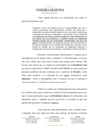 São Paulo
R. Pe. João Manuel 755 19º andar
Jd Paulista | 01411-001
Tel.: 55 11 3060-3310
Fax: 55 11 3061-2323
Rio de Janeiro
R. Primeiro de Março 23 Conj. 1606
Centro| 20010-904 
Tel.: 55 21 3852-8280
Brasília
SAS Quadra 1 Bloco M Lote 1
Ed. Libertas Conj. 1009
Asa Sul | 70070-935
Tel./Fax: 55 61 3326-9905
www.teixeiramartins.com.br
Como aponta BADARÓ, em consideração que muito se
aproxima do presente caso:
“Segundo a teoria da aparência geral de imparcialidade, para que a
função jurisdicional seja legitimamente exercida, não basta que o
magistrado seja subjetivamente imparcial, mas é necessário também que
a sociedade acredite que o julgamento se deu perante um juiz imparcial.
Um julgamento que toda a sociedade acredite ter sido realizado por um
juiz parcial será tão pernicioso e ilegítimo quanto um julgamento
realizado perante um juiz intimamente comprometido com uma das
partes. Consequentemente, tão importante quanto o juiz ser imparcial, é o
juiz parecer imparcial. Se a sociedade não acredita que a justiça foi feita,
porque ao acusado não foi assegurado um julgamento imparcial, o
resultado de tal processo será ilegítimo e prejudicial ao Poder Judiciário”.
Consoante exaustivamente demonstrado, a imagem que a
sociedade possui da relação entre o Julgador e o Jurisdicionado é a de que
são rivais, afinal, são vistos como inimigos que ocupam polos opostos. Não
foi por outro motivo que, na véspera do interrogatório do ex-Presidente Lula
nos autos da Ação Penal nº 5046512-94.2016.4.04.7000/PR, as capas de dois dos
principais periódicos do país circularam com a ilustração do Paciente e deste
Juízo como lutadores e os colocaram em um ringue, retratando-os como
oponentes. Assim, o interrogatório seria o momento em que se realizaria o
“ajuste de contas” e o “primeiro encontro cara a cara”...
Poderia se cogitar que o Magistrado não tem, nem poderia
ter, controle sobre como a imprensa o retrata. O cerne da questão passa a ser:
ante o temor justificado de que o ex-Presidente Lula não foi submetido a um
julgamento justo, o Julgador ofereceu garantias à sociedade de que esta
opinião não prospera? A resposta é negativa.
Com a devida vênia pela repetição, ante o referido temor,
o Julgador, para citar alguns dos fatos mais notórios: (i) decretou condução
 