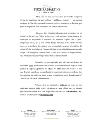 São Paulo
R. Pe. João Manuel 755 19º andar
Jd Paulista | 01411-001
Tel.: 55 11 3060-3310
Fax: 55 11 3061-2323
Rio de Janeiro
R. Primeiro de Março 23 Conj. 1606
Centro| 20010-904 
Tel.: 55 21 3852-8280
Brasília
SAS Quadra 1 Bloco M Lote 1
Ed. Libertas Conj. 1009
Asa Sul | 70070-935
Tel./Fax: 55 61 3326-9905
www.teixeiramartins.com.br
Afora isso, os mais recentes fatos envolvendo o ingresso
formal do magistrado na seara política — públicos e notórios — não deixam
qualquer dúvida sobre um posicionamento político antagônico ao Paciente por
parte do magistrado, com reflexos na sua atuação jurisdicional.
Dessa, os fatos relatados subsumem-se à norma prevista no
artigo 254, inciso I, do Código de Processo Penal, que prevê como hipótese de
suspeição do magistrado a existência de inimizade capital com a parte.
Inequívoco, ainda, que o Juiz Federal Sérgio Fernando Moro sempre revelou
interesse na condução do processo e no seu desfecho, atraindo a incidência do
artigo 145, IV, do Código de Processo Civil na forma subsidiária autorizada pelo
artigo 3º do Código de Processo Penal — seja pela violação da imparcialidade,
seja pela necessária preservação da estética da imparcialidade.
Outrossim, os atos praticados por juiz suspeito devem ser
decretados nulos, tendo como marco inicial o momento em que surgiu a razão
jurídica da suspeição, por força dos artigos 101 e 564, I do CPP. In casu, os atos
que denotam a perda da imparcialidade do magistrado ocorreram ainda na fase
investigativa, de modo que todos os atos praticados no curso da ação penal nº
5046512-94.2016.4.04.7000 são nulos.
Portanto, deve ser declarada a nulidade de todos os atos
praticados naquela ação penal, estendendo-se seus efeitos para os demais
processos conduzidos pelo Juiz Sérgio Moro em face do ex-Presidente Lula,
além de restabelecer a sua liberdade plena.
 