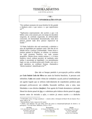 São Paulo
R. Pe. João Manuel 755 19º andar
Jd Paulista | 01411-001
Tel.: 55 11 3060-3310
Fax: 55 11 3061-2323
Rio de Janeiro
R. Primeiro de Março 23 Conj. 1606
Centro| 20010-904 
Tel.: 55 21 3852-8280
Brasília
SAS Quadra 1 Bloco M Lote 1
Ed. Libertas Conj. 1009
Asa Sul | 70070-935
Tel./Fax: 55 61 3326-9905
www.teixeiramartins.com.br
– VII –
CONSIDERAÇÕES FINAIS
“Em nenhum momento de nossa história foi tão grande
a distância entre o que somos e o que esperávamos
ser"56
.
“Suplicamos expressamente: não aceiteis o que é de
hábito como coisa natural, pois em tempo de desordem
sangrenta, de confusão organizada, de arbitrariedade
consciente, de humanidade desumanizada, nada deve
parecer natural nada deve parecer impossível de
mudar.”57
“O Poder Judiciário não está autorizado a substituir a
ética da legalidade por qualquer outra. Não hão de ter
faltado éticas e justiças à humanidade. Tantas éticas e
justiças quantas as religiões, as culturas, os costumes
em cada momento histórico, em cada recanto
geográfico. Muitas éticas, muitas justiças. (...) A única
tentativa viável, embora precária, de mediação entre
ambas é encontrada na legalidade e no procedimento
legal, ou seja, no direito posto pelo Estado, este com o
qual operamos no cotidiano forense, chamando-o
‘direito moderno’, identificado à lei”58
.
Que não se busque paralelo à perseguição política sofrida
por Luiz Inácio Lula da Silva nos anais da história brasileira. A procura será
infrutífera. Lula está sendo vítima de verdadeira caçada judicial entabulada por
um agente togado que se utilizou indevidamente de expedientes jurídicos para
perseguir politicamente um cidadão, buscando nulificar, uma a uma, suas
liberdades e seus direitos (lawfare). Este agente do Estado desnaturou o primado
liberal do direito penal do fato e o substituiu pelo tirânico direito penal do autor;
mesmo antes de iniciada a ação, o roteiro já estava escrito e o desfecho
56
FURTADO, Celso. O longo amanhecer — ensaios sobre a formação do Brasil. Rio de Janeiro: Paz e
Terra, 1999, p. 26.
57
Bertold Brecht, Nada é impossível de mudar.
58
GRAU, Eros Roberto. Por que tenho medo dos juízes (a interpretação/aplicação do direito e os
princípios). 7ª ed. São Paulo: Malheiros, 2016, p. 174-5.
 