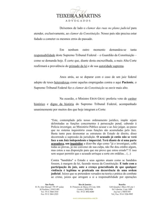 São Paulo
R. Pe. João Manuel 755 19º andar
Jd Paulista | 01411-001
Tel.: 55 11 3060-3310
Fax: 55 11 3061-2323
Rio de Janeiro
R. Primeiro de Março 23 Conj. 1606
Centro| 20010-904 
Tel.: 55 21 3852-8280
Brasília
SAS Quadra 1 Bloco M Lote 1
Ed. Libertas Conj. 1009
Asa Sul | 70070-935
Tel./Fax: 55 61 3326-9905
www.teixeiramartins.com.br
Deixemos de lado o clamor das ruas no plano judicial para
atender, exclusivamente, ao clamor da Constituição. Nosso país não precisa estar
fadado a cometer os mesmos erros do passado.
Em nenhum outro momento demandou-se tanta
responsabilidade deste Supremo Tribunal Federal – o Guardião da Constituição –
como se demanda hoje. É certo que, diante desta encruzilhada, a mais Alta Corte
reafirmará a prevalência do primado da lei e de sua autoridade suprema.
Anos atrás, ao se deparar com o caso de um juiz federal
adepto de teses heterodoxas como aquelas empregadas contra o aqui Paciente, o
Supremo Tribunal Federal fez o clamor da Constituição se ouvir mais alto.
Na ocasião, o Ministro EROS GRAU proferiu voto de caráter
histórico e digno da história do Supremo Tribunal Federal, acompanhado
unanimemente por muitos dos que hoje integram a Corte:
“Este, contemplado pelo nosso ordenamento jurídico, impõe sejam
delimitadas as funções concernentes à persecução penal, cabendo à
Polícia investigar, ao Ministério Público acusar e ao Juiz julgar, ao passo
que no sistema inquisitório essas funções são acumuladas pelo Juiz.
Basta tanto para desmontar as estruturas do Estado de direito, disso
decorrendo a supressão da jurisdição. O acusado já então não se verá
face a um Juiz independente e imparcial. Terá diante de si uma parte
acusadora, um inquisidor a dizer-lhe algo como "já o investiguei, colhi
todas as provas, já me convenci de sua culpa, não lhe dou crédito algum,
mas estou a sua disposição para que me prove que estou errado"! E isso
sem sequer permitir que o acusado arrisque a sorte em ordálias... (...)
Contra "bandidos" o Estado e seus agentes atuam como se bandidos
fossem, à margem da lei, fazendo mossa da Constituição. E tudo com a
participação do juiz, ante a crença generalizada de que qualquer
violência é legítima se praticada em decorrência de uma ordem
judicial. Juízes que se pretendem versados na teoria e prática do combate
ao crime, juízes que arrogam a si a responsabilidade por operações
 