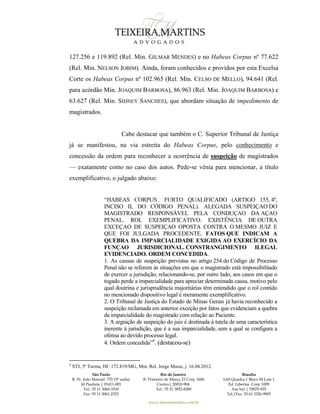 São Paulo
R. Pe. João Manuel 755 19º andar
Jd Paulista | 01411-001
Tel.: 55 11 3060-3310
Fax: 55 11 3061-2323
Rio de Janeiro
R. Primeiro de Março 23 Conj. 1606
Centro| 20010-904 
Tel.: 55 21 3852-8280
Brasília
SAS Quadra 1 Bloco M Lote 1
Ed. Libertas Conj. 1009
Asa Sul | 70070-935
Tel./Fax: 55 61 3326-9905
www.teixeiramartins.com.br
127.256 e 119.892 (Rel. Min. GILMAR MENDES) e no Habeas Corpus nº 77.622
(Rel. Min. NELSON JOBIM). Ainda, foram conhecidos e providos por esta Excelsa
Corte os Habeas Corpus nº 102.965 (Rel. Min. CELSO DE MELLO), 94.641 (Rel.
para acórdão Min. JOAQUIM BARBOSA), 86.963 (Rel. Min. JOAQUIM BARBOSA) e
63.627 (Rel. Min. SIDNEY SANCHES), que abordam situação de impedimento de
magistrados.
Cabe destacar que também o C. Superior Tribunal de Justiça
já se manifestou, na via estreita do Habeas Corpus, pelo conhecimento e
concessão da ordem para reconhecer a ocorrência de suspeição de magistrados
— exatamente como no caso dos autos. Pede-se vênia para mencionar, a título
exemplificativo, o julgado abaixo:
“HABEAS CORPUS . FURTO QUALIFICADO (ARTIGO 155, 4º,
INCISO II, DO CÓDIGO PENAL). ALEGADA SUSPEIÇAO DO
MAGISTRADO RESPONSÁVEL PELA CONDUÇAO DA AÇAO
PENAL. ROL EXEMPLIFICATIVO. EXISTÊNCIA DE OUTRA
EXCEÇAO DE SUSPEIÇAO OPOSTA CONTRA O MESMO JUIZ E
QUE FOI JULGADA PROCEDENTE. FATOS QUE INDICAM A
QUEBRA DA IMPARCIALIDADE EXIGIDA AO EXERCÍCIO DA
FUNÇAO JURISDICIONAL. CONSTRANGIMENTO ILEGAL
EVIDENCIADO. ORDEM CONCEDIDA.
1. As causas de suspeição previstas no artigo 254 do Código de Processo
Penal não se referem às situações em que o magistrado está impossibilitado
de exercer a jurisdição, relacionando-se, por outro lado, aos casos em que o
togado perde a imparcialidade para apreciar determinada causa, motivo pelo
qual doutrina e jurisprudência majoritárias têm entendido que o rol contido
no mencionado dispositivo legal é meramente exemplificativo.
2. O Tribunal de Justiça do Estado de Minas Gerais já havia reconhecido a
suspeição reclamada em anterior exceção por fatos que evidenciam a quebra
da imparcialidade do magistrado com relação ao Paciente.
3. A arguição de suspeição do juiz é destinada à tutela de uma característica
inerente à jurisdição, que é a sua imparcialidade, sem a qual se configura a
ofensa ao devido processo legal.
4. Ordem concedida”4
. (destacou-se)
4
STJ, 5ª Turma, HC 172.819/MG, Min. Rel. Jorge Mussi, j. 16.04.2012.
 