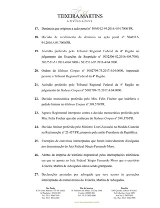 São Paulo
R. Pe. João Manuel 755 19º andar
Jd Paulista | 01411-001
Tel.: 55 11 3060-3310
Fax: 55 11 3061-2323
Rio de Janeiro
R. Primeiro de Março 23 Conj. 1606
Centro| 20010-904 
Tel.: 55 21 3852-8280
Brasília
SAS Quadra 1 Bloco M Lote 1
Ed. Libertas Conj. 1009
Asa Sul | 70070-935
Tel./Fax: 55 61 3326-9905
www.teixeiramartins.com.br
17. Denúncia que originou a ação penal nº 5046512-94.2016.4.04.7000/PR.
18. Decisão de recebimento da denúncia na ação penal nº 5046512-
94.2016.4.04.7000/PR.
19. Acórdão proferido pelo Tribunal Regional Federal da 4ª Região no
julgamento das Exceções de Suspeição nº 5032506-82.2016.404.7000,
5032521-51.2016.4.04.7000 e 5032531-95.2016.4.04.7000.
20. Ordem de Habeas Corpus nº 5002709-75.2017.4.04.0000, impetrado
perante o Tribunal Regional Federal da 4ª Região.
21. Acórdão proferido pelo Tribunal Regional Federal da 4ª Região no
julgamento do Habeas Corpus nº 5002709-75.2017.4.04.0000.
22. Decisão monocrática proferida pelo Min. Felix Fischer que indeferiu o
pedido liminar no Habeas Corpus nº 398.570/PR.
23. Agravo Regimental interposto contra a decisão monocrática proferida pelo
Min. Felix Fischer que não conheceu do Habeas Corpus nº 398.570/PR.
24. Decisão liminar proferida pelo Ministro Teori Zavascki na Medida Cautelar
na Reclamação nº 23.457/PR, proposta pela então Presidente da República.
25. Exemplos de conversas interceptadas que foram indevidamente divulgadas
por determinação do Juiz Federal Sérgio Fernando Moro.
26. Alertas da empresa de telefonia responsável pelas interceptações telefônicas
em que se aponta ao Juiz Federal Sérgio Fernando Moro que o escritório
Teixeira, Martins & Advogados estava sendo grampeado.
27. Declarações prestadas por advogado que teve acesso às gravações
interceptadas do ramal-tronco do Teixeira, Martins & Advogados.
 