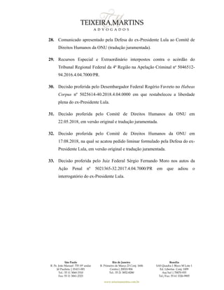 São Paulo
R. Pe. João Manuel 755 19º andar
Jd Paulista | 01411-001
Tel.: 55 11 3060-3310
Fax: 55 11 3061-2323
Rio de Janeiro
R. Primeiro de Março 23 Conj. 1606
Centro| 20010-904 
Tel.: 55 21 3852-8280
Brasília
SAS Quadra 1 Bloco M Lote 1
Ed. Libertas Conj. 1009
Asa Sul | 70070-935
Tel./Fax: 55 61 3326-9905
www.teixeiramartins.com.br
28. Comunicado apresentado pela Defesa do ex-Presidente Lula ao Comitê de
Direitos Humanos da ONU (tradução juramentada).
29. Recursos Especial e Extraordinário interpostos contra o acórdão do
Tribunal Regional Federal da 4ª Região na Apelação Criminal nº 5046512-
94.2016.4.04.7000/PR.
30. Decisão proferida pelo Desembargador Federal Rogério Favreto no Habeas
Corpus nº 5025614-40.2018.4.04.0000 em que restabeleceu a liberdade
plena do ex-Presidente Lula.
31. Decisão proferida pelo Comitê de Direitos Humanos da ONU em
22.05.2018, em versão original e tradução juramentada.
32. Decisão proferida pelo Comitê de Direitos Humanos da ONU em
17.08.2018, na qual se acatou pedido liminar formulado pela Defesa do ex-
Presidente Lula, em versão original e tradução juramentada.
33. Decisão proferida pelo Juiz Federal Sérgio Fernando Moro nos autos da
Ação Penal nº 5021365-32.2017.4.04.7000/PR em que adiou o
interrogatório do ex-Presidente Lula.
 