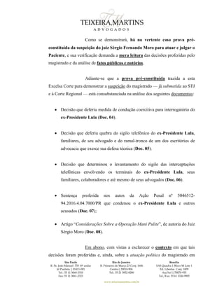 São Paulo
R. Pe. João Manuel 755 19º andar
Jd Paulista | 01411-001
Tel.: 55 11 3060-3310
Fax: 55 11 3061-2323
Rio de Janeiro
R. Primeiro de Março 23 Conj. 1606
Centro| 20010-904 
Tel.: 55 21 3852-8280
Brasília
SAS Quadra 1 Bloco M Lote 1
Ed. Libertas Conj. 1009
Asa Sul | 70070-935
Tel./Fax: 55 61 3326-9905
www.teixeiramartins.com.br
Como se demonstrará, há no vertente caso prova pré-
constituída da suspeição do juiz Sérgio Fernando Moro para atuar e julgar o
Paciente, e sua verificação demanda a mera leitura das decisões proferidas pelo
magistrado e da análise de fatos públicos e notórios.
Adiante-se que a prova pré-constituída trazida a esta
Excelsa Corte para demonstrar a suspeição do magistrado — já submetida ao STJ
e à Corte Regional — está consubstanciada na análise dos seguintes documentos:
 Decisão que deferiu medida de condução coercitiva para interrogatório do
ex-Presidente Lula (Doc. 04).
 Decisão que deferiu quebra do sigilo telefônico do ex-Presidente Lula,
familiares, de seu advogado e do ramal-tronco de um dos escritórios de
advocacia que exerce sua defesa técnica (Doc. 05).
 Decisão que determinou o levantamento do sigilo das interceptações
telefônicas envolvendo os terminais do ex-Presidente Lula, seus
familiares, colaboradores e até mesmo de seus advogados (Doc. 06).
 Sentença proferida nos autos da Ação Penal nº 5046512-
94.2016.4.04.7000/PR que condenou o ex-Presidente Lula e outros
acusados (Doc. 07);
 Artigo “Considerações Sobre a Operação Mani Pulite”, de autoria do Juiz
Sérgio Moro (Doc. 08).
Em abono, com vistas a esclarecer o contexto em que tais
decisões foram proferidas e, ainda, sobre a atuação política do magistrado em
 
