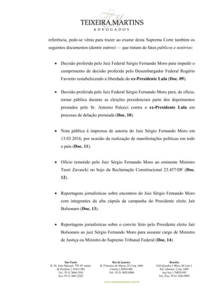 São Paulo
R. Pe. João Manuel 755 19º andar
Jd Paulista | 01411-001
Tel.: 55 11 3060-3310
Fax: 55 11 3061-2323
Rio de Janeiro
R. Primeiro de Março 23 Conj. 1606
Centro| 20010-904 
Tel.: 55 21 3852-8280
Brasília
SAS Quadra 1 Bloco M Lote 1
Ed. Libertas Conj. 1009
Asa Sul | 70070-935
Tel./Fax: 55 61 3326-9905
www.teixeiramartins.com.br
referência, pede-se vênia para trazer ao exame desta Suprema Corte também os
seguintes documentos (dentre outros) — que tratam de fatos públicos e notórios:
 Decisão proferida pelo Juiz Federal Sérgio Fernando Moro para impedir o
cumprimento de decisão proferida pelo Desembargador Federal Rogério
Favretto restabelecendo a liberdade do ex-Presidente Lula (Doc. 09).
 Decisão proferida pelo Juiz Federal Sérgio Fernando Moro para, de ofício,
tornar pública durante as eleições presidenciais parte dos depoimentos
prestados pelo Sr. Antonio Palocci contra o ex-Presidente Lula em
processo de delação premiada (Doc. 10).
 Nota pública à imprensa de autoria do Juiz Sérgio Fernando Moro em
13.03.2016, por ocasião da realização de manifestações políticas em todo
o país (Doc. 11).
 Ofício remetido pelo Juiz Sérgio Fernando Moro ao eminente Ministro
Teori Zavascki no bojo da Reclamação Constitucional 23.457/DF (Doc.
12).
 Reportagens jornalísticas sobre encontros do Juiz Sérgio Fernando Moro
com integrantes da alta cúpula da campanha do Presidente eleito Jair
Bolsonaro (Doc. 13).
 Reportagens jornalísticas sobre o convite feito pelo Presidente eleito Jair
Bolsonaro ao juiz Sérgio Fernando Moro para assumir cargo de Ministro
de Justiça ou Ministro do Supremo Tribunal Federal (Doc. 14).
 